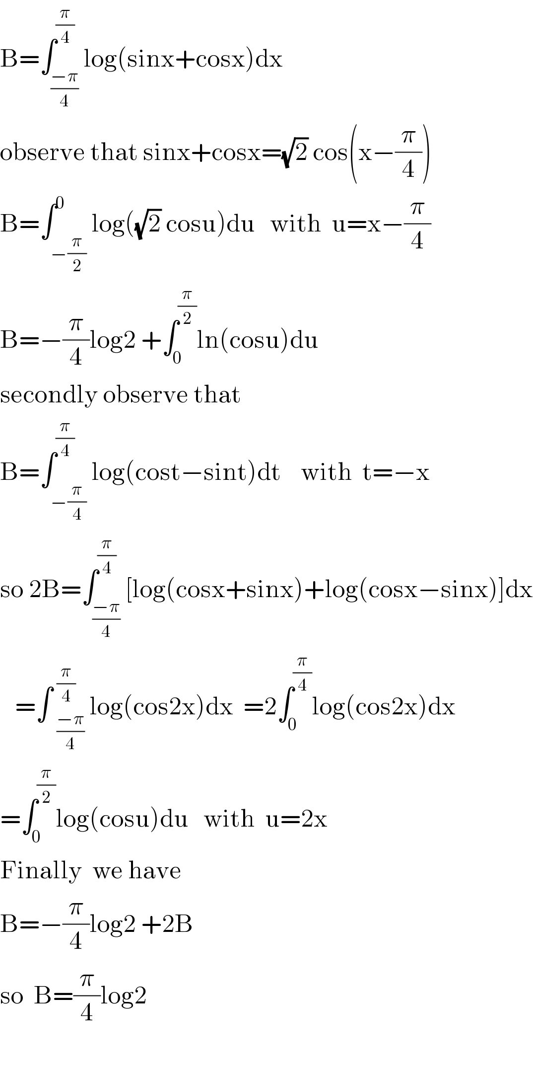 B=∫_((−π)/4) ^(π/4) log(sinx+cosx)dx  observe that sinx+cosx=(√2) cos(x−(π/4))  B=∫_(−(π/2)) ^0 log((√2) cosu)du   with  u=x−(π/4)   B=−(π/4)log2 +∫_0 ^(π/2) ln(cosu)du  secondly observe that   B=∫_(−(π/4)) ^(π/4) log(cost−sint)dt    with  t=−x  so 2B=∫_((−π)/4) ^(π/4) [log(cosx+sinx)+log(cosx−sinx)]dx     =∫ _((−π)/4)^(π/4)  log(cos2x)dx  =2∫_0 ^(π/4) log(cos2x)dx  =∫_0 ^(π/2) log(cosu)du   with  u=2x  Finally  we have    B=−(π/4)log2 +2B   so  B=(π/4)log2    
