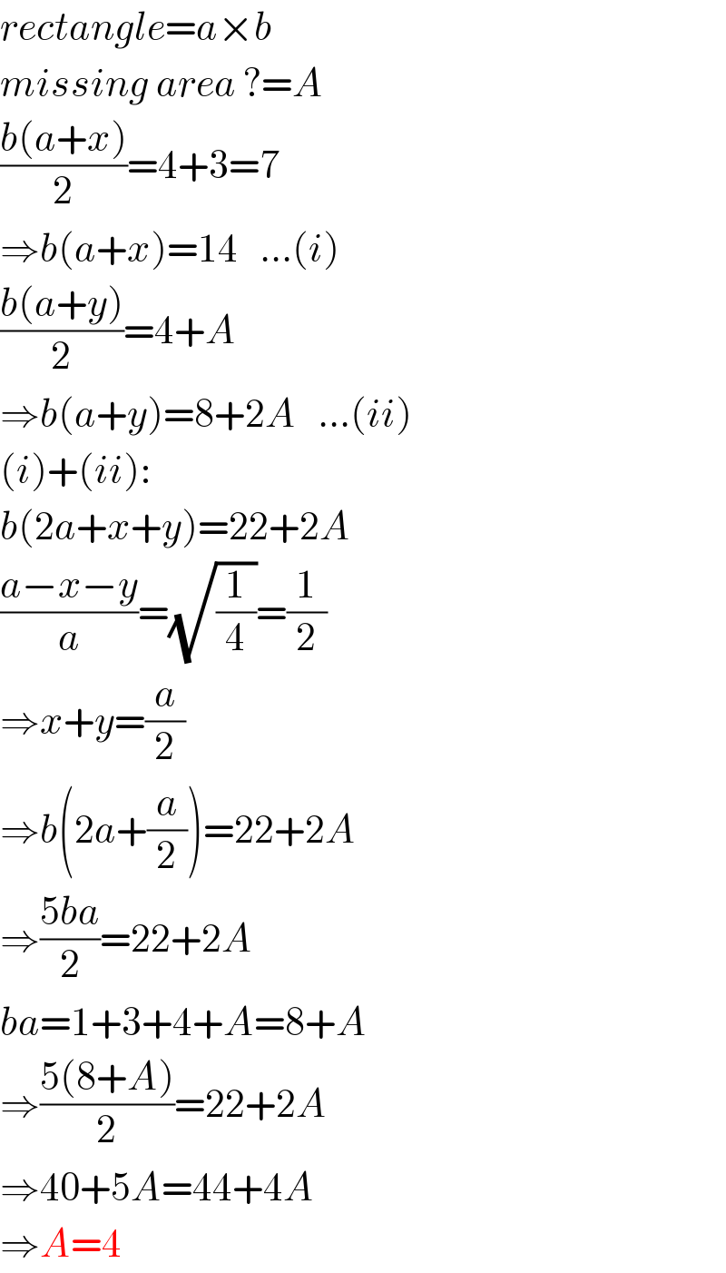 rectangle=a×b  missing area ?=A  ((b(a+x))/2)=4+3=7  ⇒b(a+x)=14   ...(i)  ((b(a+y))/2)=4+A  ⇒b(a+y)=8+2A   ...(ii)  (i)+(ii):  b(2a+x+y)=22+2A  ((a−x−y)/a)=(√(1/4))=(1/2)  ⇒x+y=(a/2)  ⇒b(2a+(a/2))=22+2A  ⇒((5ba)/2)=22+2A  ba=1+3+4+A=8+A  ⇒((5(8+A))/2)=22+2A  ⇒40+5A=44+4A  ⇒A=4  