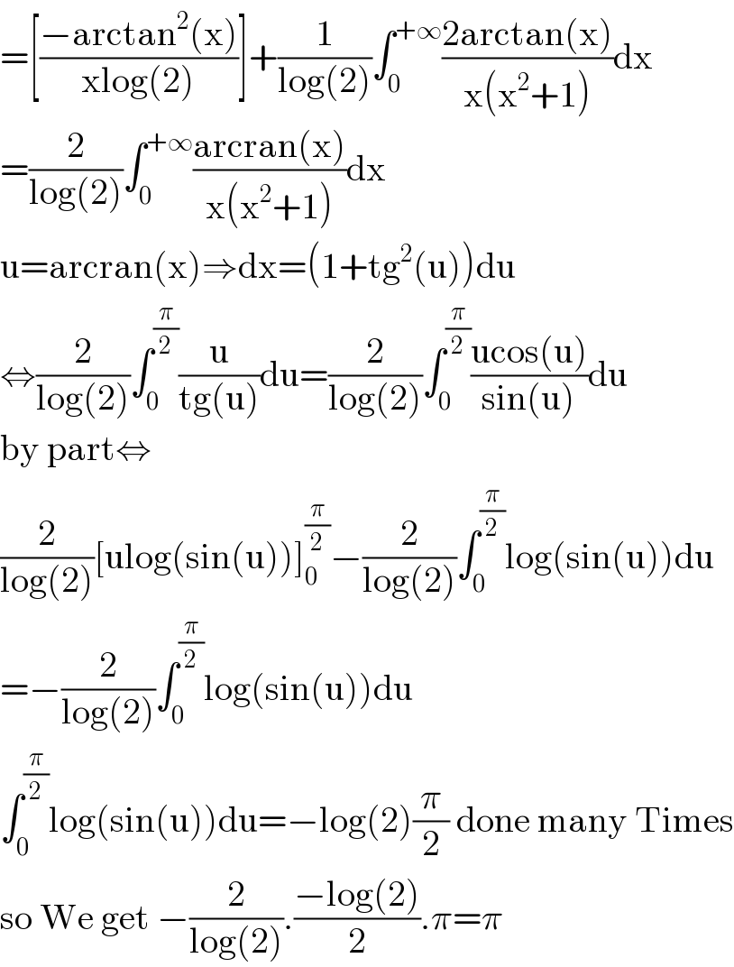 =[((−arctan^2 (x))/(xlog(2)))]+(1/(log(2)))∫_0 ^(+∞) ((2arctan(x))/(x(x^2 +1)))dx  =(2/(log(2)))∫_0 ^(+∞) ((arcran(x))/(x(x^2 +1)))dx  u=arcran(x)⇒dx=(1+tg^2 (u))du  ⇔(2/(log(2)))∫_0 ^(π/2) (u/(tg(u)))du=(2/(log(2)))∫_0 ^(π/2) ((ucos(u))/(sin(u)))du  by part⇔  (2/(log(2)))[ulog(sin(u))]_0 ^(π/2) −(2/(log(2)))∫_0 ^(π/2) log(sin(u))du  =−(2/(log(2)))∫_0 ^(π/2) log(sin(u))du  ∫_0 ^(π/2) log(sin(u))du=−log(2)(π/2) done many Times  so We get −(2/(log(2))).((−log(2))/2).π=π  