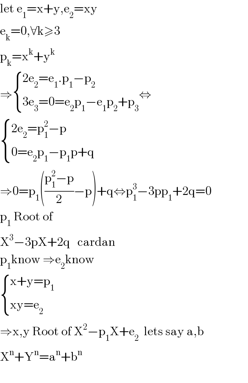 let e_1 =x+y,e_2 =xy  e_k =0,∀k≥3  p_k =x^k +y^k   ⇒ { ((2e_2 =e_1 .p_1 −p_2 )),((3e_3 =0=e_2 p_1 −e_1 p_2 +p_3 )) :}⇔   { ((2e_2 =p_1 ^2 −p)),((0=e_2 p_1 −p_1 p+q)) :}  ⇒0=p_1 (((p_1 ^2 −p)/2)−p)+q⇔p_1 ^3 −3pp_1 +2q=0  p_1  Root of  X^3 −3pX+2q   cardan  p_1 know ⇒e_2 know   { ((x+y=p_1 )),((xy=e_2 )) :}  ⇒x,y Root of X^2 −p_1 X+e_2   lets say a,b  X^n +Y^n =a^n +b^n     
