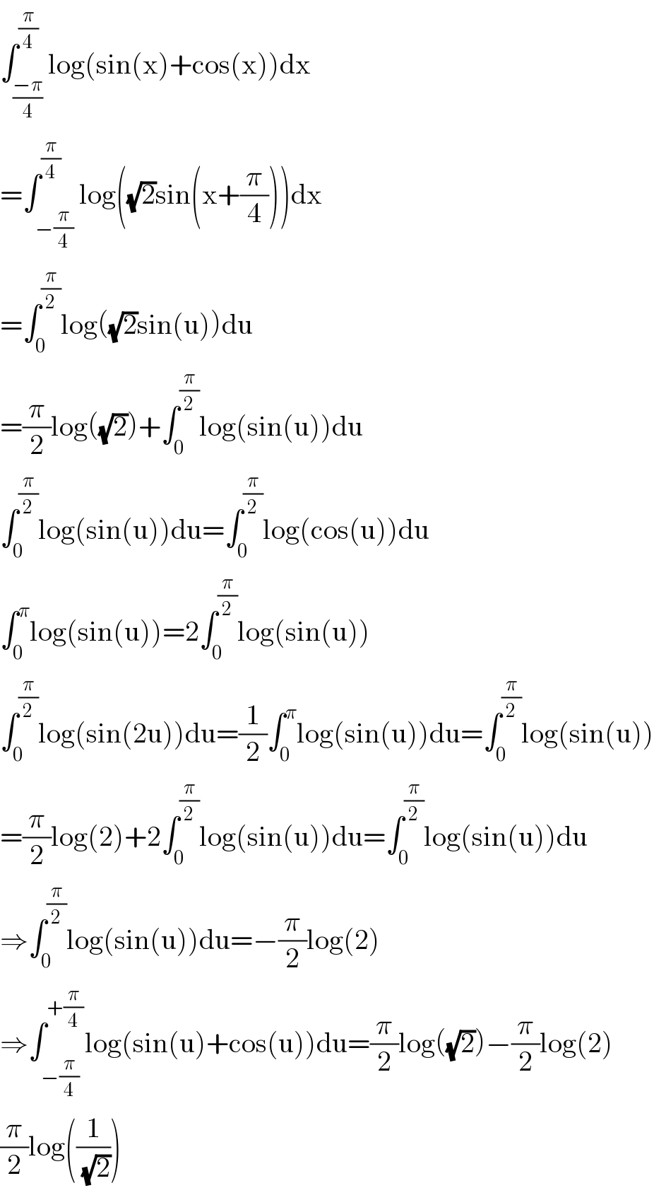 ∫_((−π)/4) ^(π/4) log(sin(x)+cos(x))dx  =∫_(−(π/4)) ^(π/4) log((√2)sin(x+(π/4)))dx  =∫_0 ^(π/2) log((√2)sin(u))du  =(π/2)log((√2))+∫_0 ^(π/2) log(sin(u))du  ∫_0 ^(π/2) log(sin(u))du=∫_0 ^(π/2) log(cos(u))du  ∫_0 ^π log(sin(u))=2∫_0 ^(π/2) log(sin(u))  ∫_0 ^(π/2) log(sin(2u))du=(1/2)∫_0 ^π log(sin(u))du=∫_0 ^(π/2) log(sin(u))  =(π/2)log(2)+2∫_0 ^(π/2) log(sin(u))du=∫_0 ^(π/2) log(sin(u))du  ⇒∫_0 ^(π/2) log(sin(u))du=−(π/2)log(2)  ⇒∫_(−(π/4)) ^(+(π/4)) log(sin(u)+cos(u))du=(π/2)log((√2))−(π/2)log(2)  (π/2)log((1/(√2)))  