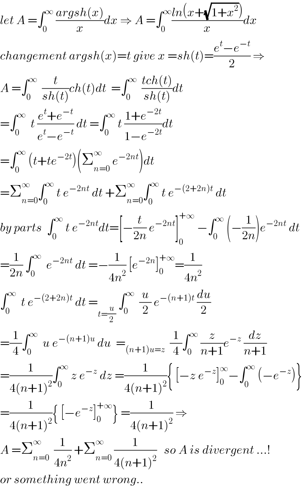 let A =∫_0 ^∞  ((argsh(x))/x)dx ⇒ A =∫_0 ^∞ ((ln(x+(√(1+x^2 ))))/x)dx  changement argsh(x)=t give x =sh(t)=((e^t −e^(−t) )/2) ⇒  A =∫_0 ^∞   (t/(sh(t)))ch(t)dt  =∫_0 ^∞   ((tch(t))/(sh(t)))dt  =∫_0 ^∞   t ((e^t +e^(−t) )/(e^t −e^(−t) )) dt =∫_0 ^∞  t ((1+e^(−2t) )/(1−e^(−2t) ))dt  =∫_0 ^∞  (t+te^(−2t) )(Σ_(n=0) ^∞  e^(−2nt) )dt  =Σ_(n=0) ^∞ ∫_0 ^∞  t e^(−2nt)  dt +Σ_(n=0) ^∞ ∫_0 ^∞  t e^(−(2+2n)t)  dt   by parts  ∫_0 ^∞  t e^(−2nt) dt=[−(t/(2n)) e^(−2nt) ]_0 ^(+∞)  −∫_0 ^∞  (−(1/(2n)))e^(−2nt)  dt  =(1/(2n)) ∫_0 ^∞   e^(−2nt)  dt =−(1/(4n^2 )) [e^(−2n) ]_0 ^(+∞) =(1/(4n^2 ))  ∫_0 ^∞   t e^(−(2+2n)t)  dt =_(t=(u/2))  ∫_0 ^∞   (u/2) e^(−(n+1)t)  (du/2)  =(1/4)∫_0 ^∞   u e^(−(n+1)u)  du  =_((n+1)u=z)   (1/4)∫_0 ^∞  (z/(n+1))e^(−z)  (dz/(n+1))  =(1/(4(n+1)^2 ))∫_0 ^∞  z e^(−z)  dz =(1/(4(n+1)^2 )){ [−z e^(−z) ]_0 ^∞ −∫_0 ^∞  (−e^(−z) )}  =(1/(4(n+1)^2 )){ [−e^(−z) ]_0 ^(+∞) } =(1/(4(n+1)^2 )) ⇒  A =Σ_(n=0) ^∞   (1/(4n^2 )) +Σ_(n=0) ^∞  (1/(4(n+1)^2 ))   so A is divergent ...!  or something went wrong..  