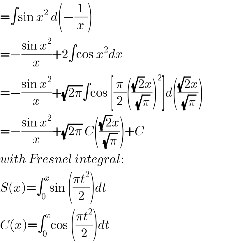 =∫sin x^2  d(−(1/x))  =−((sin x^2 )/x)+2∫cos x^2 dx  =−((sin x^2 )/x)+(√(2π))∫cos [(π/2)((((√2)x)/(√π)))^2 ]d((((√2)x)/(√π)))  =−((sin x^2 )/x)+(√(2π)) C((((√2)x)/(√π)))+C  with Fresnel integral:  S(x)=∫_0 ^x sin (((πt^2 )/2))dt  C(x)=∫_0 ^x cos (((πt^2 )/2))dt  