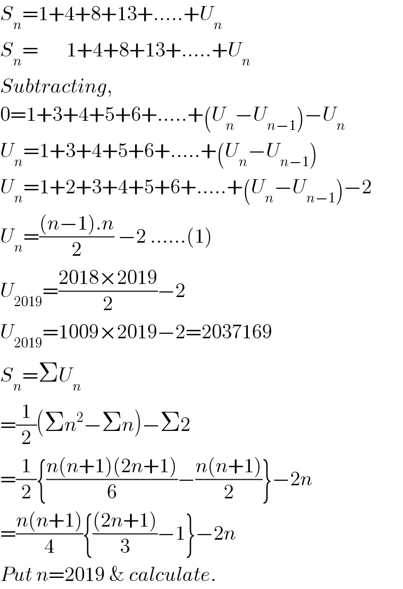 S_n =1+4+8+13+.....+U_n   S_n =       1+4+8+13+.....+U_n   Subtracting,  0=1+3+4+5+6+.....+(U_n −U_(n−1) )−U_n   U_n =1+3+4+5+6+.....+(U_n −U_(n−1) )  U_n =1+2+3+4+5+6+.....+(U_n −U_(n−1) )−2  U_n =(((n−1).n)/2) −2 ......(1)  U_(2019) =((2018×2019)/2)−2   U_(2019) =1009×2019−2=2037169  S_n =ΣU_n   =(1/2)(Σn^2 −Σn)−Σ2  =(1/2){((n(n+1)(2n+1))/6)−((n(n+1))/2)}−2n  =((n(n+1))/4){(((2n+1))/3)−1}−2n  Put n=2019 & calculate.  