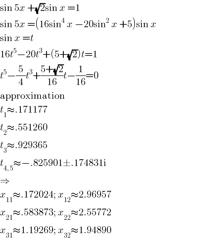 sin 5x +(√2)sin x =1  sin 5x =(16sin^4  x −20sin^2  x +5)sin x  sin x =t  16t^5 −20t^3 +(5+(√2))t=1  t^5 −(5/4)t^3 +((5+(√2))/(16))t−(1/(16))=0  approximation  t_1 ≈.171177  t_2 ≈.551260  t_3 ≈.929365  t_(4, 5) ≈−.825901±.174831i  ⇒  x_(11) ≈.172024; x_(12) ≈2.96957  x_(21) ≈.583873; x_(22) ≈2.55772  x_(31) ≈1.19269; x_(32) ≈1.94890  