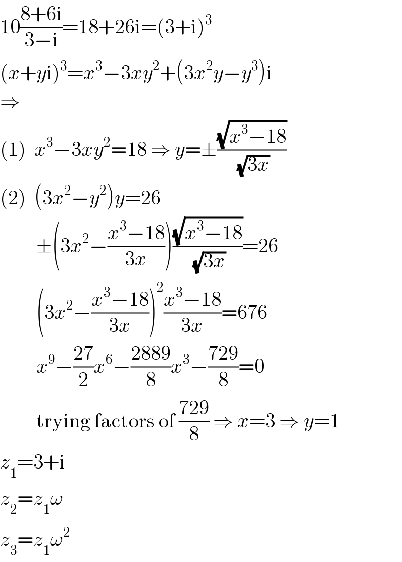 10((8+6i)/(3−i))=18+26i=(3+i)^3   (x+yi)^3 =x^3 −3xy^2 +(3x^2 y−y^3 )i  ⇒  (1)  x^3 −3xy^2 =18 ⇒ y=±((√(x^3 −18))/(√(3x)))  (2)  (3x^2 −y^2 )y=26           ±(3x^2 −((x^3 −18)/(3x)))((√(x^3 −18))/(√(3x)))=26           (3x^2 −((x^3 −18)/(3x)))^2 ((x^3 −18)/(3x))=676           x^9 −((27)/2)x^6 −((2889)/8)x^3 −((729)/8)=0           trying factors of ((729)/8) ⇒ x=3 ⇒ y=1  z_1 =3+i  z_2 =z_1 ω  z_3 =z_1 ω^2   