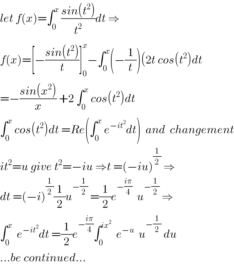let f(x)=∫_0 ^x  ((sin(t^2 ))/t^2 )dt ⇒  f(x)=[−((sin(t^2 ))/t)]_0 ^x −∫_0 ^x (−(1/t))(2t cos(t^2 )dt  =−((sin(x^2 ))/x) +2 ∫_0 ^x  cos(t^2 )dt  ∫_0 ^x  cos(t^2 )dt =Re(∫_0 ^x  e^(−it^2 ) dt)  and  changement  it^2 =u give t^2 =−iu ⇒t =(−iu)^(1/2)  ⇒  dt =(−i)^(1/2) (1/2)u^(−(1/2))  =(1/2)e^(−((iπ)/4))   u^(−(1/2))  ⇒  ∫_0 ^x   e^(−it^2 ) dt =(1/2)e^(−((iπ)/4)) ∫_0 ^(ix^2 )   e^(−u)   u^(−(1/2))  du  ...be continued...  