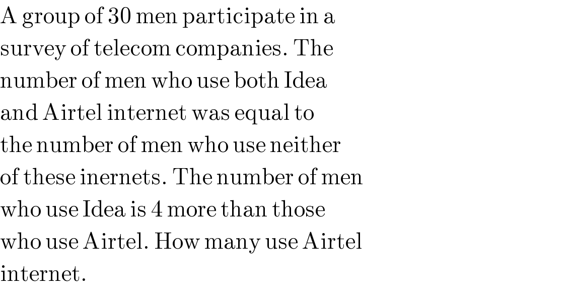 A group of 30 men participate in a   survey of telecom companies. The  number of men who use both Idea   and Airtel internet was equal to  the number of men who use neither  of these inernets. The number of men  who use Idea is 4 more than those  who use Airtel. How many use Airtel  internet.  