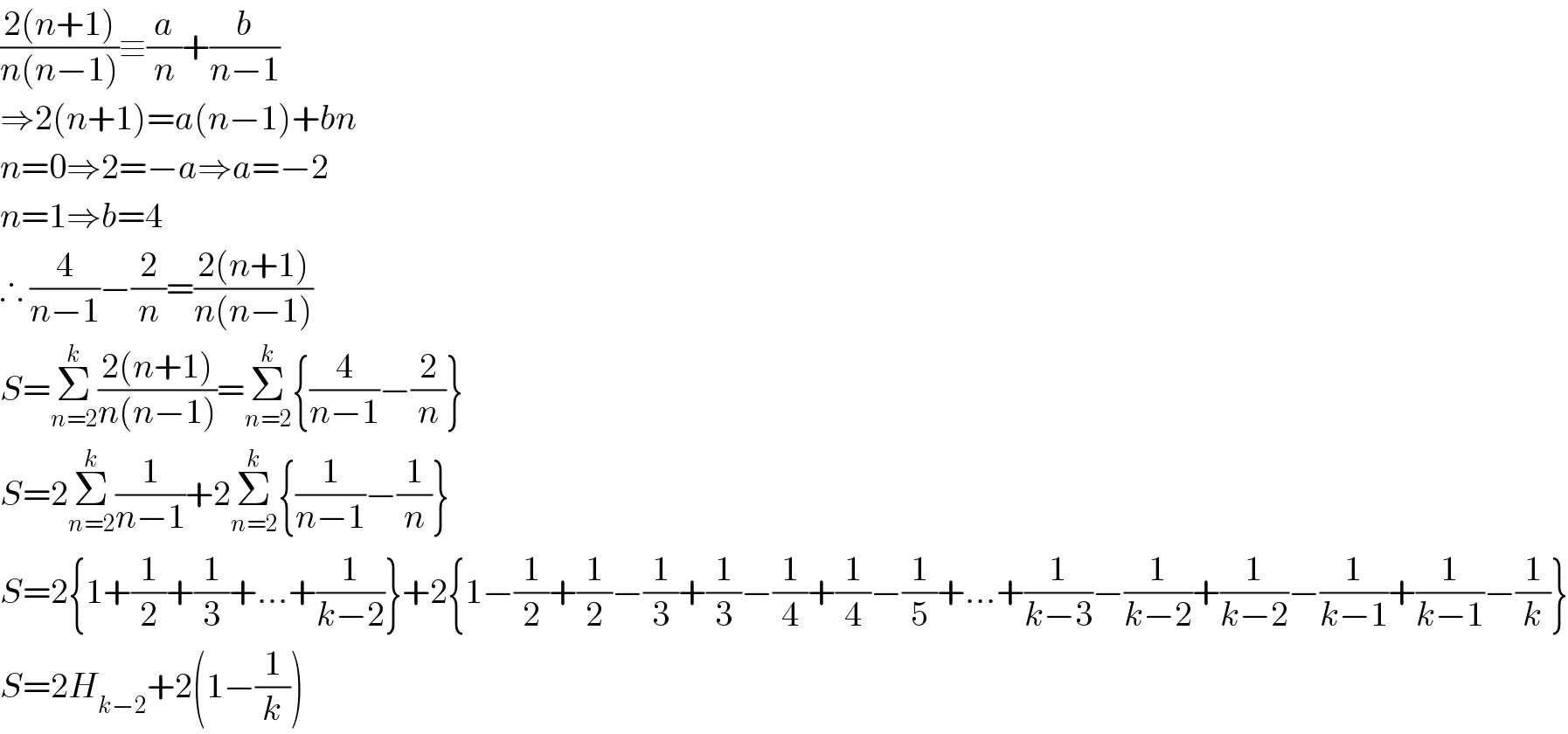 ((2(n+1))/(n(n−1)))≡(a/n)+(b/(n−1))  ⇒2(n+1)=a(n−1)+bn  n=0⇒2=−a⇒a=−2  n=1⇒b=4  ∴ (4/(n−1))−(2/n)=((2(n+1))/(n(n−1)))  S=Σ_(n=2) ^k ((2(n+1))/(n(n−1)))=Σ_(n=2) ^k {(4/(n−1))−(2/n)}  S=2Σ_(n=2) ^k (1/(n−1))+2Σ_(n=2) ^k {(1/(n−1))−(1/n)}  S=2{1+(1/2)+(1/3)+...+(1/(k−2))}+2{1−(1/2)+(1/2)−(1/3)+(1/3)−(1/4)+(1/4)−(1/5)+...+(1/(k−3))−(1/(k−2))+(1/(k−2))−(1/(k−1))+(1/(k−1))−(1/k)}  S=2H_(k−2) +2(1−(1/k))  