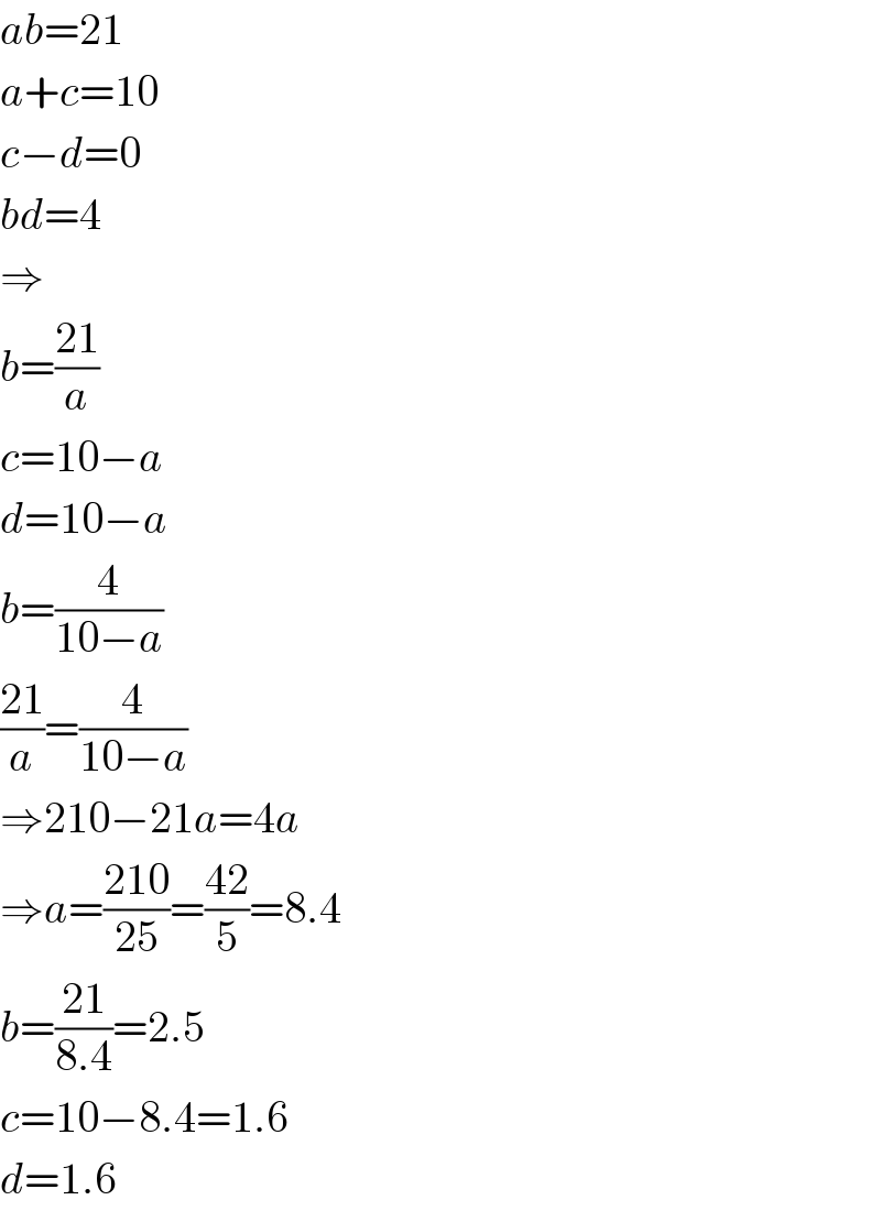 ab=21  a+c=10  c−d=0  bd=4  ⇒  b=((21)/a)  c=10−a  d=10−a  b=(4/(10−a))  ((21)/a)=(4/(10−a))  ⇒210−21a=4a  ⇒a=((210)/(25))=((42)/5)=8.4  b=((21)/(8.4))=2.5  c=10−8.4=1.6  d=1.6  