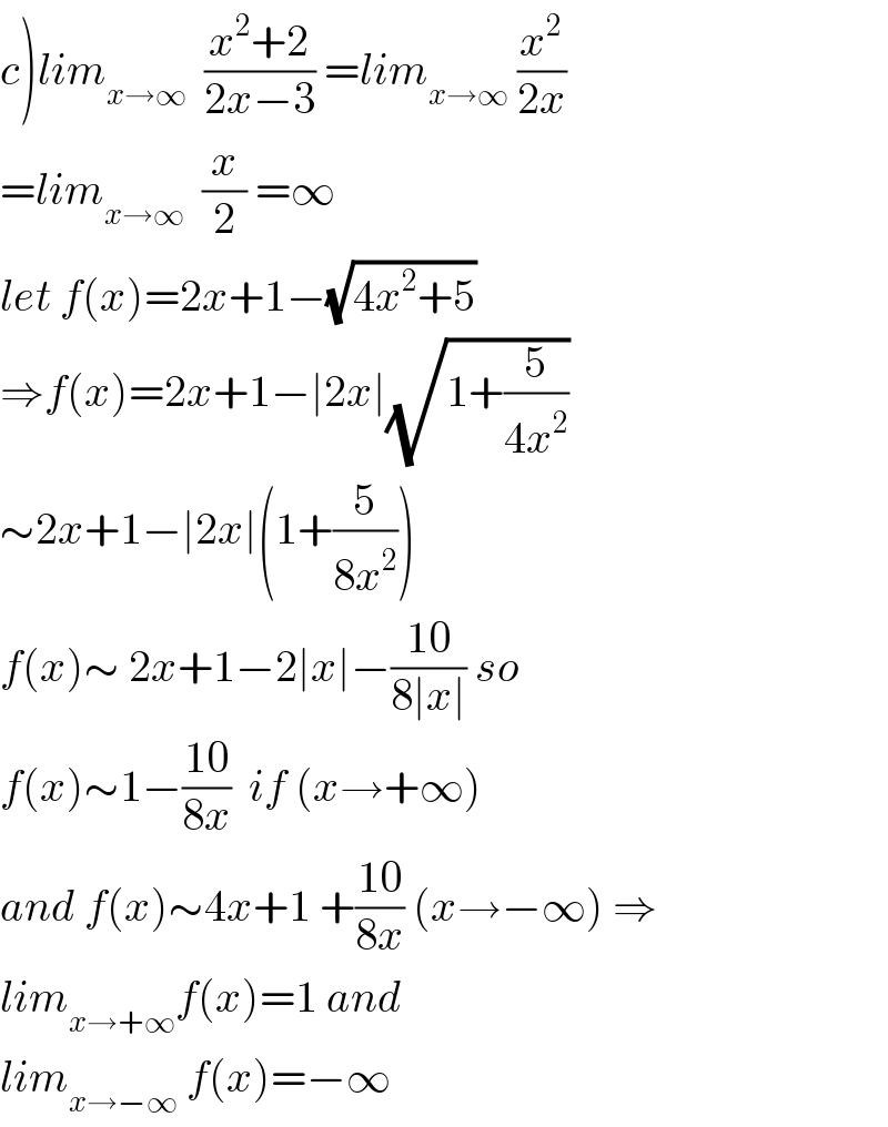 c)lim_(x→∞)   ((x^2 +2)/(2x−3)) =lim_(x→∞)  (x^2 /(2x))  =lim_(x→∞)   (x/2) =∞  let f(x)=2x+1−(√(4x^2 +5))  ⇒f(x)=2x+1−∣2x∣(√(1+(5/(4x^2 ))))  ∼2x+1−∣2x∣(1+(5/(8x^2 )))  f(x)∼ 2x+1−2∣x∣−((10)/(8∣x∣)) so  f(x)∼1−((10)/(8x))  if (x→+∞)  and f(x)∼4x+1 +((10)/(8x)) (x→−∞) ⇒  lim_(x→+∞) f(x)=1 and  lim_(x→−∞)  f(x)=−∞  