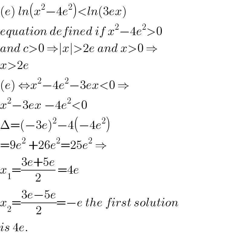 (e) ln(x^2 −4e^2 )<ln(3ex)  equation defined if x^2 −4e^2 >0   and c>0 ⇒∣x∣>2e and x>0 ⇒  x>2e  (e) ⇔x^2 −4e^2 −3ex<0 ⇒  x^2 −3ex −4e^2 <0  Δ=(−3e)^2 −4(−4e^2 )  =9e^2  +26e^2 =25e^2  ⇒  x_1 =((3e+5e)/2) =4e  x_2 =((3e−5e)/2)=−e the first solution  is 4e.  
