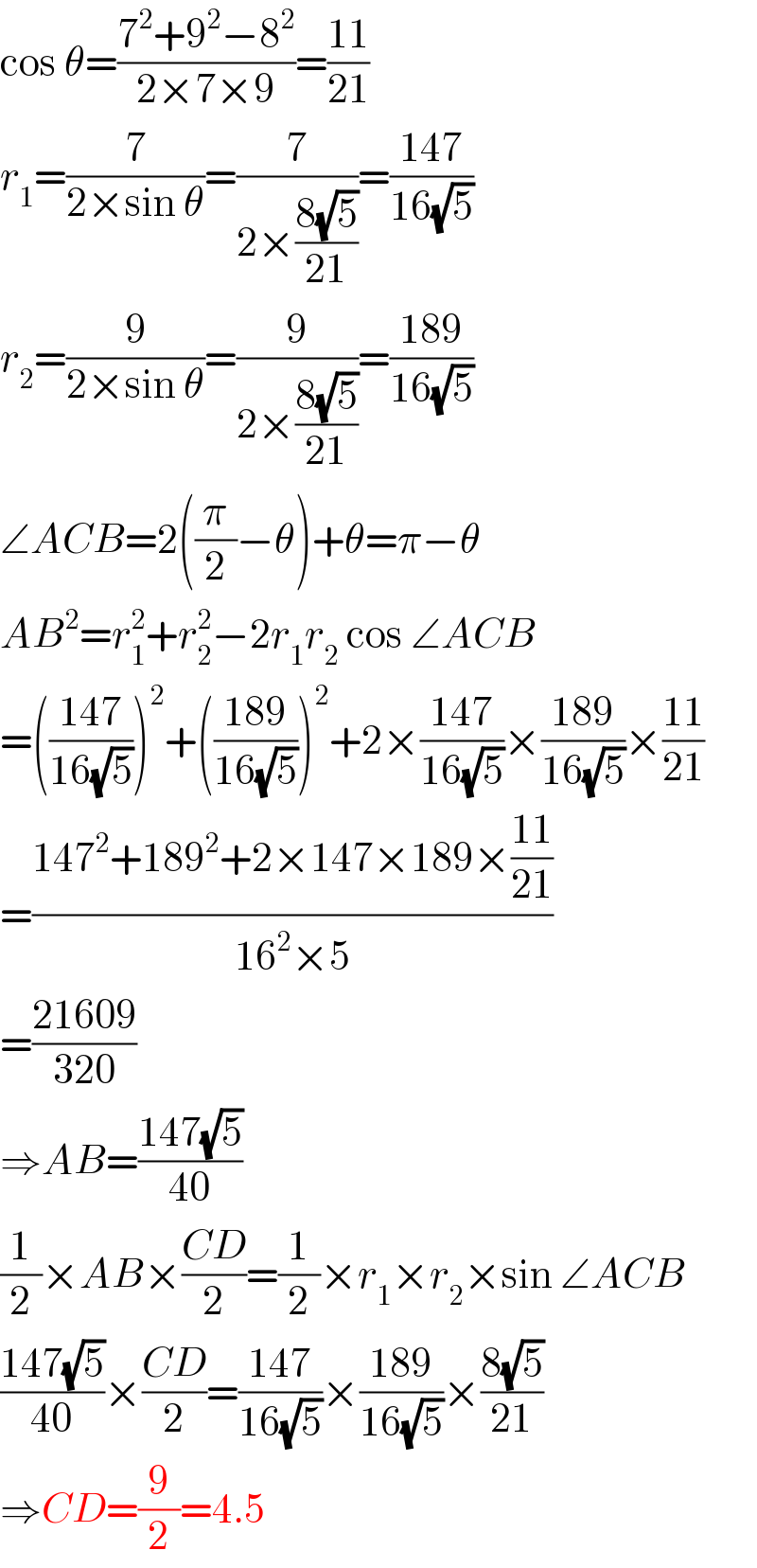 cos θ=((7^2 +9^2 −8^2 )/(2×7×9))=((11)/(21))  r_1 =(7/(2×sin θ))=(7/(2×((8(√5))/(21))))=((147)/(16(√5)))  r_2 =(9/(2×sin θ))=(9/(2×((8(√5))/(21))))=((189)/(16(√5)))  ∠ACB=2((π/2)−θ)+θ=π−θ  AB^2 =r_1 ^2 +r_2 ^2 −2r_1 r_2  cos ∠ACB  =(((147)/(16(√5))))^2 +(((189)/(16(√5))))^2 +2×((147)/(16(√5)))×((189)/(16(√5)))×((11)/(21))  =((147^2 +189^2 +2×147×189×((11)/(21)))/(16^2 ×5))  =((21609)/(320))  ⇒AB=((147(√5))/(40))  (1/2)×AB×((CD)/2)=(1/2)×r_1 ×r_2 ×sin ∠ACB  ((147(√5))/(40))×((CD)/2)=((147)/(16(√5)))×((189)/(16(√5)))×((8(√5))/(21))  ⇒CD=(9/2)=4.5  