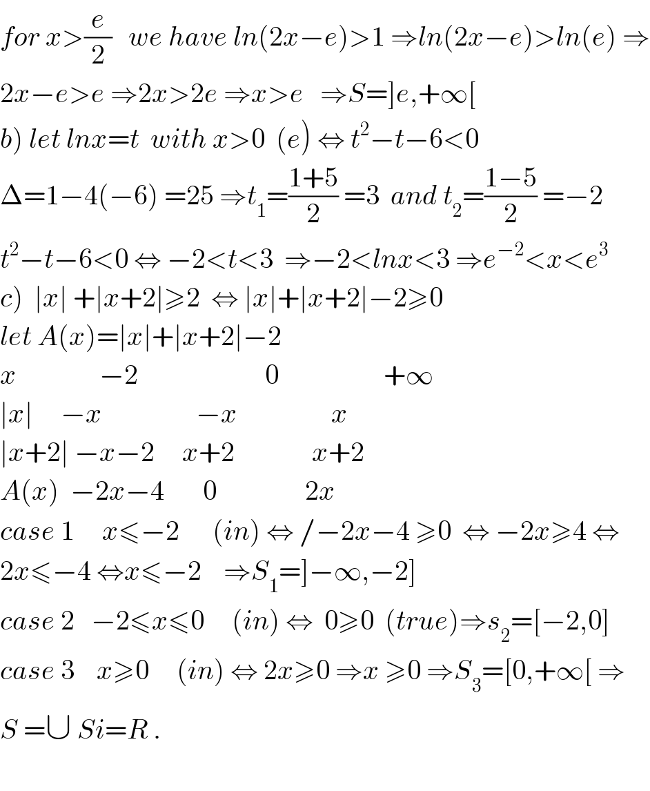 for x>(e/2)   we have ln(2x−e)>1 ⇒ln(2x−e)>ln(e) ⇒  2x−e>e ⇒2x>2e ⇒x>e   ⇒S=]e,+∞[  b) let lnx=t  with x>0  (e) ⇔ t^2 −t−6<0  Δ=1−4(−6) =25 ⇒t_1 =((1+5)/2) =3  and t_2 =((1−5)/2) =−2  t^2 −t−6<0 ⇔ −2<t<3  ⇒−2<lnx<3 ⇒e^(−2) <x<e^3   c)  ∣x∣ +∣x+2∣≥2  ⇔ ∣x∣+∣x+2∣−2≥0  let A(x)=∣x∣+∣x+2∣−2  x               −2                       0                   +∞  ∣x∣     −x                 −x                 x  ∣x+2∣ −x−2     x+2              x+2  A(x)  −2x−4       0                2x  case 1     x≤−2      (in) ⇔ /−2x−4 ≥0  ⇔ −2x≥4 ⇔  2x≤−4 ⇔x≤−2    ⇒S_1 =]−∞,−2]  case 2   −2≤x≤0     (in) ⇔  0≥0  (true)⇒s_2 =[−2,0]  case 3    x≥0     (in) ⇔ 2x≥0 ⇒x ≥0 ⇒S_3 =[0,+∞[ ⇒  S =∪ Si=R .    