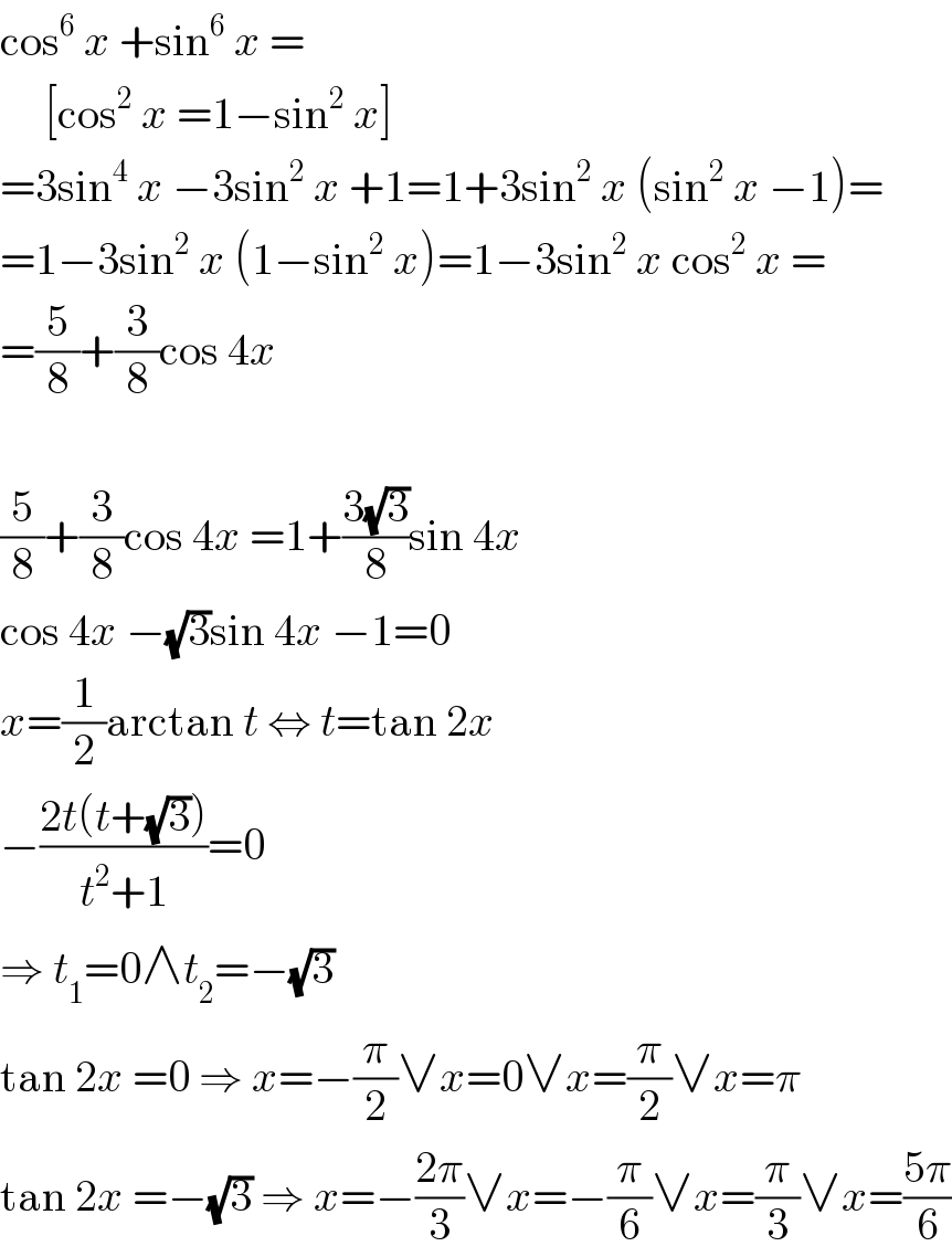 cos^6  x +sin^6  x =       [cos^2  x =1−sin^2  x]  =3sin^4  x −3sin^2  x +1=1+3sin^2  x (sin^2  x −1)=  =1−3sin^2  x (1−sin^2  x)=1−3sin^2  x cos^2  x =  =(5/8)+(3/8)cos 4x    (5/8)+(3/8)cos 4x =1+((3(√3))/8)sin 4x  cos 4x −(√3)sin 4x −1=0  x=(1/2)arctan t ⇔ t=tan 2x  −((2t(t+(√3)))/(t^2 +1))=0  ⇒ t_1 =0∧t_2 =−(√3)  tan 2x =0 ⇒ x=−(π/2)∨x=0∨x=(π/2)∨x=π  tan 2x =−(√3) ⇒ x=−((2π)/3)∨x=−(π/6)∨x=(π/3)∨x=((5π)/6)  