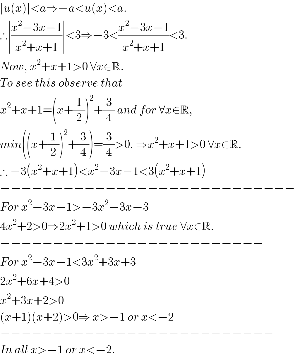 ∣u(x)∣<a⇒−a<u(x)<a.  ∴∣((x^2 −3x−1)/(x^2 +x+1))∣<3⇒−3<((x^2 −3x−1)/(x^2 +x+1))<3.  Now, x^2 +x+1>0 ∀x∈R.  To see this observe that   x^2 +x+1=(x+(1/2))^2 +(3/4) and for ∀x∈R,  min((x+(1/2))^2 +(3/4))=(3/4)>0. ⇒x^2 +x+1>0 ∀x∈R.  ∴ −3(x^2 +x+1)<x^2 −3x−1<3(x^2 +x+1)  −−−−−−−−−−−−−−−−−−−−−−−−−−−−  For x^2 −3x−1>−3x^2 −3x−3  4x^2 +2>0⇒2x^2 +1>0 which is true ∀x∈R.  −−−−−−−−−−−−−−−−−−−−−−−−−  For x^2 −3x−1<3x^2 +3x+3  2x^2 +6x+4>0  x^2 +3x+2>0  (x+1)(x+2)>0⇒ x>−1 or x<−2  −−−−−−−−−−−−−−−−−−−−−−−−−−  In all x>−1 or x<−2.  