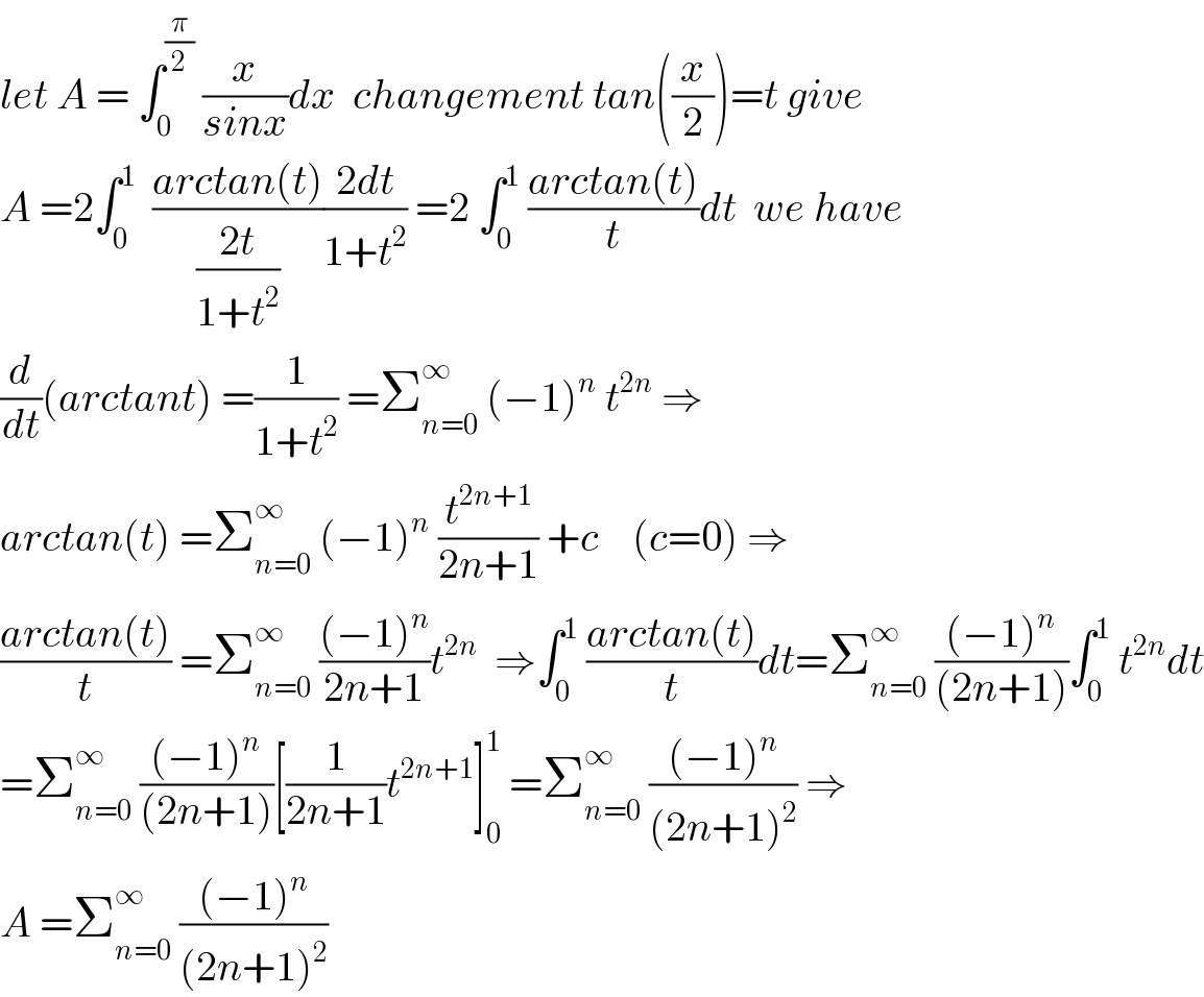 let A = ∫_0 ^(π/2)  (x/(sinx))dx  changement tan((x/2))=t give  A =2∫_0 ^1   ((arctan(t))/((2t)/(1+t^2 )))((2dt)/(1+t^2 )) =2 ∫_0 ^1  ((arctan(t))/t)dt  we have  (d/dt)(arctant) =(1/(1+t^2 )) =Σ_(n=0) ^∞  (−1)^n  t^(2n)  ⇒  arctan(t) =Σ_(n=0) ^∞  (−1)^n  (t^(2n+1) /(2n+1)) +c    (c=0) ⇒  ((arctan(t))/t) =Σ_(n=0) ^∞  (((−1)^n )/(2n+1))t^(2n)   ⇒∫_0 ^1  ((arctan(t))/t)dt=Σ_(n=0) ^∞  (((−1)^n )/((2n+1)))∫_0 ^1  t^(2n) dt  =Σ_(n=0) ^∞  (((−1)^n )/((2n+1)))[(1/(2n+1))t^(2n+1) ]_0 ^1  =Σ_(n=0) ^∞  (((−1)^n )/((2n+1)^2 )) ⇒  A =Σ_(n=0) ^∞  (((−1)^n )/((2n+1)^2 ))  