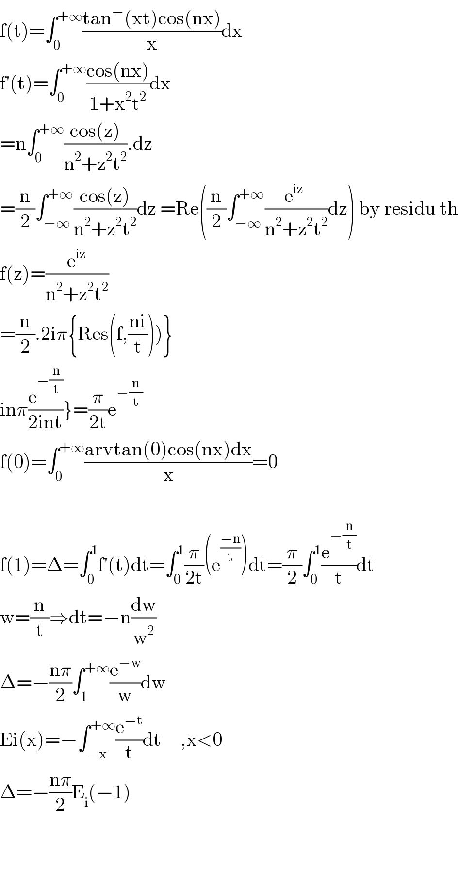 f(t)=∫_0 ^(+∞) ((tan^− (xt)cos(nx))/x)dx  f′(t)=∫_0 ^(+∞) ((cos(nx))/(1+x^2 t^2 ))dx  =n∫_0 ^(+∞) ((cos(z))/(n^2 +z^2 t^2 )).dz  =(n/2)∫_(−∞) ^(+∞) ((cos(z))/(n^2 +z^2 t^2 ))dz =Re((n/2)∫_(−∞) ^(+∞) ((e^(iz)  )/(n^2 +z^2 t^2 ))dz) by residu th  f(z)=(e^(iz) /(n^2 +z^2 t^2 ))  =(n/2).2iπ{Res(f,((ni)/t)))}  inπ(e^(−(n/t)) /(2int))}=(π/(2t))e^(−(n/t))   f(0)=∫_0 ^(+∞) ((arvtan(0)cos(nx)dx)/x)=0    f(1)=Δ=∫_0 ^1 f′(t)dt=∫_0 ^1 (π/(2t))(e^((−n)/t) )dt=(π/2)∫_0 ^1 (e^(−(n/t)) /t)dt  w=(n/t)⇒dt=−n(dw/w^2 )  Δ=−((nπ)/2)∫_1 ^(+∞) (e^(−w) /w)dw  Ei(x)=−∫_(−x) ^(+∞) (e^(−t) /t)dt     ,x<0  Δ=−((nπ)/2)E_i (−1)      