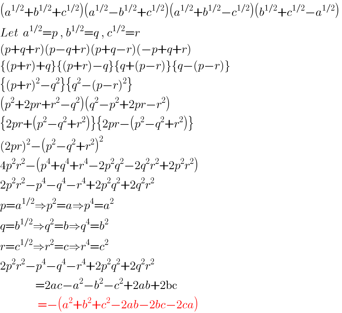 (a^(1/2) +b^(1/2) +c^(1/2) )(a^(1/2) −b^(1/2) +c^(1/2) )(a^(1/2) +b^(1/2) −c^(1/2) )(b^(1/2) +c^(1/2) −a^(1/2) )   Let  a^(1/2) =p , b^(1/2) =q , c^(1/2) =r  (p+q+r)(p−q+r)(p+q−r)(−p+q+r)  {(p+r)+q}{(p+r)−q}{q+(p−r)}{q−(p−r)}  {(p+r)^2 −q^2 }{q^2 −(p−r)^2 }  (p^2 +2pr+r^2 −q^2 )(q^2 −p^2 +2pr−r^2 )  {2pr+(p^2 −q^2 +r^2 )}{2pr−(p^2 −q^2 +r^2 )}  (2pr)^2 −(p^2 −q^2 +r^2 )^2   4p^2 r^2 −(p^4 +q^4 +r^4 −2p^2 q^2 −2q^2 r^2 +2p^2 r^2 )  2p^2 r^2 −p^4 −q^4 −r^4 +2p^2 q^2 +2q^2 r^2   p=a^(1/2) ⇒p^2 =a⇒p^4 =a^2   q=b^(1/2) ⇒q^2 =b⇒q^4 =b^2   r=c^(1/2) ⇒r^2 =c⇒r^4 =c^2   2p^2 r^2 −p^4 −q^4 −r^4 +2p^2 q^2 +2q^2 r^2                  =2ac−a^2 −b^2 −c^2 +2ab+2bc                  =−(a^2 +b^2 +c^2 −2ab−2bc−2ca)  