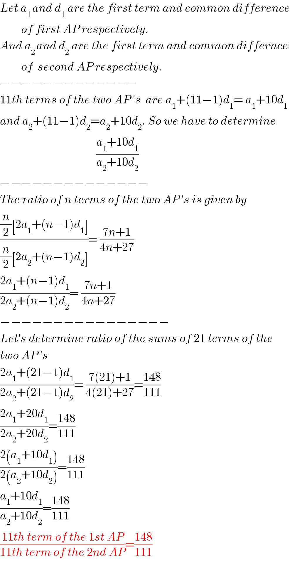 Let a_(1 ) and d_1  are the first term and common difference           of first AP respectively.  And a_(2 ) and d_2  are the first term and common differnce           of  second AP respectively.  −−−−−−−−−−−−−  11th terms of the two AP ′s  are a_1 +(11−1)d_1 = a_1 +10d_1   and a_2 +(11−1)d_2 =a_2 +10d_2 . So we have to determine                                            ((a_1 +10d_1 )/(a_2 +10d_2 ))  −−−−−−−−−−−−−−  The ratio of n terms of the two AP ′s is given by  (((n/2)[2a_1 +(n−1)d_1 ])/((n/2)[2a_2 +(n−1)d_2 ]))= ((7n+1)/(4n+27))  ((2a_1 +(n−1)d_1 )/(2a_2 +(n−1)d_2 ))= ((7n+1)/(4n+27))  −−−−−−−−−−−−−−−−  Let′s determine ratio of the sums of 21 terms of the  two AP ′s  ((2a_1 +(21−1)d_1 )/(2a_2 +(21−1)d_2 ))= ((7(21)+1)/(4(21)+27))=((148)/(111))  ((2a_1 +20d_1 )/(2a_2 +20d_2 ))=((148)/(111))  ((2(a_1 +10d_1 ))/(2(a_2 +10d_2 )))=((148)/(111))  ((a_1 +10d_1 )/(a_2 +10d_2 ))=((148)/(111))  ((11th term of the 1st AP)/(11th term of the 2nd AP))=((148)/(111))    