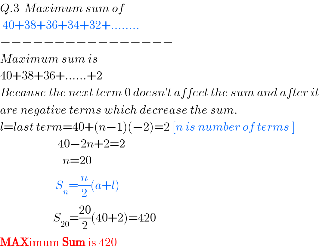 Q.3  Maximum sum of   40+38+36+34+32+........  −−−−−−−−−−−−−−−−  Maximum sum is  40+38+36+......+2  Because the next term 0 doesn′t affect the sum and after it  are negative terms which decrease the sum.  l=last term=40+(n−1)(−2)=2 [n is number of terms ]                          40−2n+2=2                            n=20                         S_n =(n/2)(a+l)                        S_(20) =((20)/2)(40+2)=420  MAXimum Sum is 420  