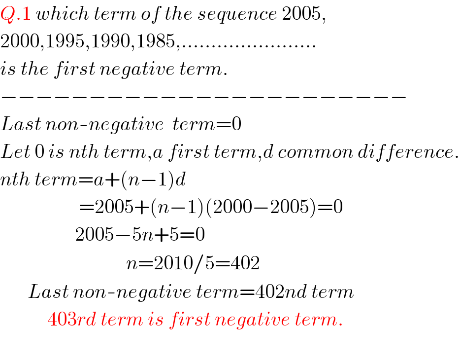Q.1 which term of the sequence 2005,  2000,1995,1990,1985,.......................  is the first negative term.  −−−−−−−−−−−−−−−−−−−−−−−  Last non-negative  term=0  Let 0 is nth term,a first term,d common difference.  nth term=a+(n−1)d                      =2005+(n−1)(2000−2005)=0                     2005−5n+5=0                                  n=2010/5=402         Last non-negative term=402nd term              403rd term is first negative term.    