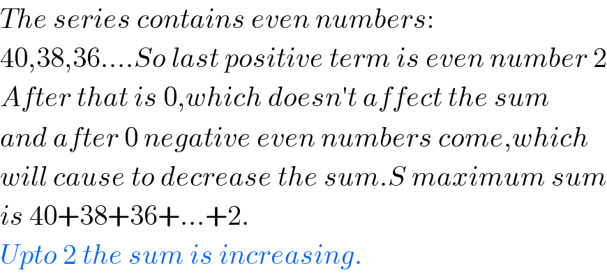 The series contains even numbers:  40,38,36....So last positive term is even number 2  After that is 0,which doesn′t affect the sum  and after 0 negative even numbers come,which  will cause to decrease the sum.S maximum sum  is 40+38+36+...+2.  Upto 2 the sum is increasing.  