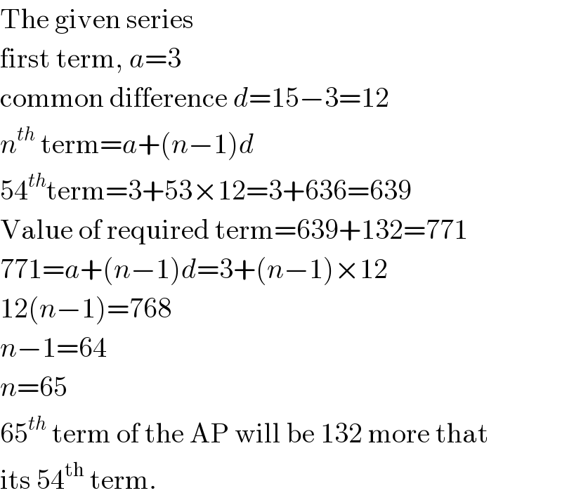 The given series  first term, a=3  common difference d=15−3=12  n^(th)  term=a+(n−1)d  54^(th) term=3+53×12=3+636=639  Value of required term=639+132=771  771=a+(n−1)d=3+(n−1)×12  12(n−1)=768  n−1=64  n=65  65^(th)  term of the AP will be 132 more that  its 54^(th)  term.  