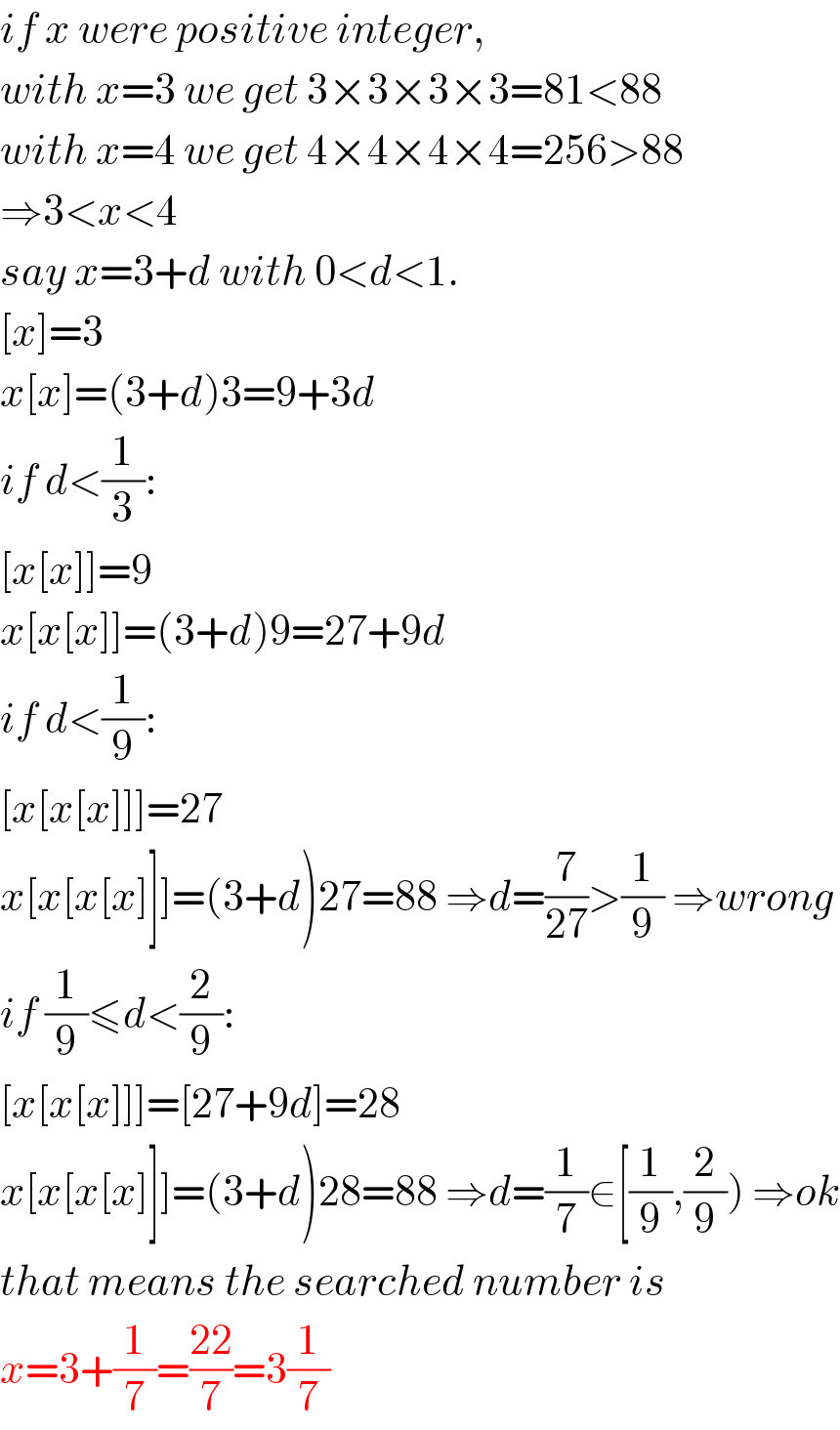 if x were positive integer,  with x=3 we get 3×3×3×3=81<88  with x=4 we get 4×4×4×4=256>88  ⇒3<x<4  say x=3+d with 0<d<1.  [x]=3  x[x]=(3+d)3=9+3d  if d<(1/3):  [x[x]]=9  x[x[x]]=(3+d)9=27+9d  if d<(1/9):  [x[x[x]]]=27  x[x[x[x]]]=(3+d)27=88 ⇒d=(7/(27))>(1/9) ⇒wrong  if (1/9)≤d<(2/9):  [x[x[x]]]=[27+9d]=28  x[x[x[x]]]=(3+d)28=88 ⇒d=(1/7)∈[(1/9),(2/9)) ⇒ok  that means the searched number is  x=3+(1/7)=((22)/7)=3(1/7)  