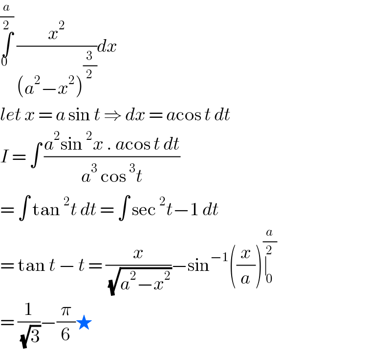 ∫_(0  ) ^(a/2)  (x^2 /((a^2 −x^2 )^(3/2) ))dx   let x = a sin t ⇒ dx = acos t dt   I = ∫ ((a^2 sin^2 x . acos t dt)/(a^3  cos^3 t))  = ∫ tan^2 t dt = ∫ sec^2 t−1 dt  = tan t − t = (x/(√(a^2 −x^2 )))−sin^(−1) ((x/a))∣_0 ^(a/2)   = (1/(√3))−(π/6)★  