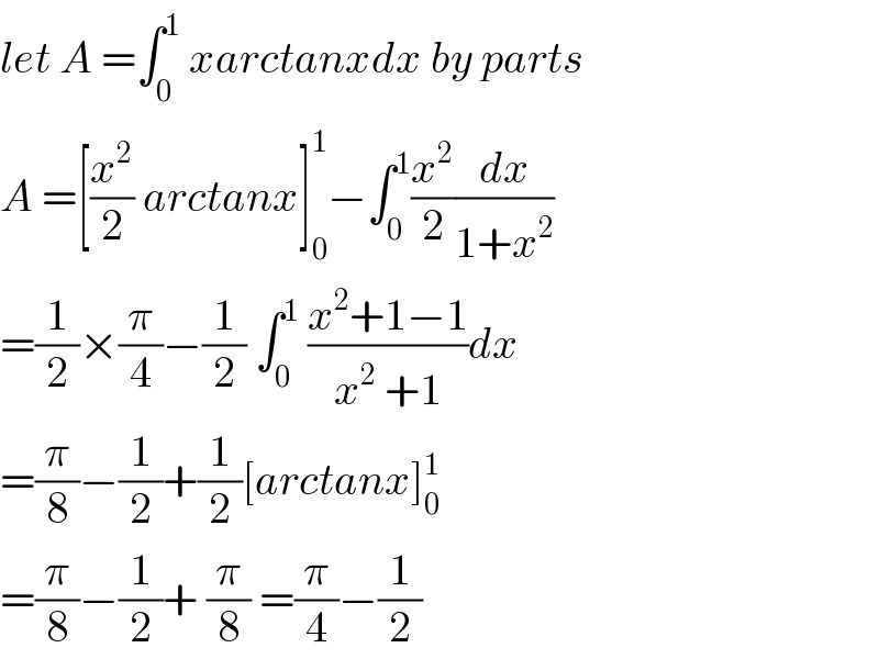 let A =∫_0 ^1  xarctanxdx by parts  A =[(x^2 /2) arctanx]_0 ^1 −∫_0 ^1 (x^2 /2)(dx/(1+x^2 ))  =(1/2)×(π/4)−(1/2) ∫_0 ^1  ((x^2 +1−1)/(x^2  +1))dx  =(π/8)−(1/2)+(1/2)[arctanx]_0 ^1   =(π/8)−(1/2)+ (π/8) =(π/4)−(1/2)  