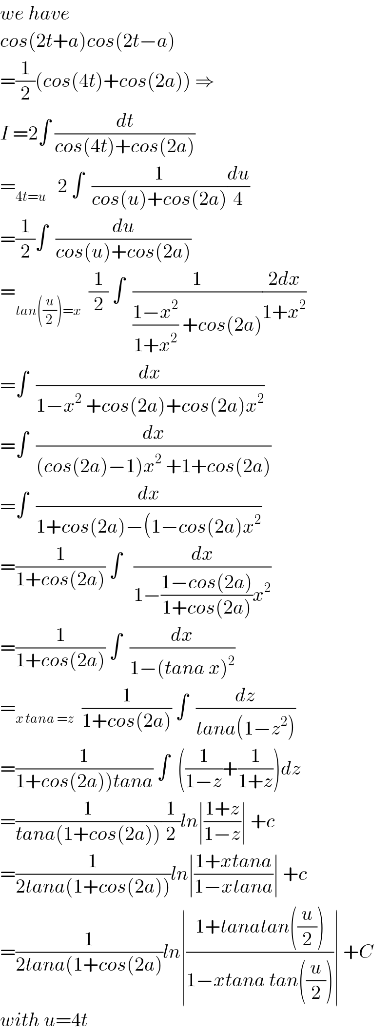 we have   cos(2t+a)cos(2t−a)  =(1/2)(cos(4t)+cos(2a)) ⇒  I =2∫ (dt/(cos(4t)+cos(2a)))  =_(4t=u)    2 ∫  (1/(cos(u)+cos(2a)))(du/4)  =(1/2)∫  (du/(cos(u)+cos(2a)))  =_(tan((u/2))=x)   (1/2) ∫  (1/(((1−x^2 )/(1+x^2 )) +cos(2a)))((2dx)/(1+x^2 ))  =∫  (dx/(1−x^2  +cos(2a)+cos(2a)x^2 ))  =∫  (dx/((cos(2a)−1)x^2  +1+cos(2a)))  =∫  (dx/(1+cos(2a)−(1−cos(2a)x^2 ))  =(1/(1+cos(2a))) ∫   (dx/(1−((1−cos(2a))/(1+cos(2a)))x^2 ))  =(1/(1+cos(2a))) ∫  (dx/(1−(tana x)^2 ))  =_(x tana =z)   (1/(1+cos(2a))) ∫  (dz/(tana(1−z^2 )))  =(1/(1+cos(2a))tana)) ∫  ((1/(1−z))+(1/(1+z)))dz  =(1/(tana(1+cos(2a))))(1/2)ln∣((1+z)/(1−z))∣ +c  =(1/(2tana(1+cos(2a))))ln∣((1+xtana)/(1−xtana))∣ +c  =(1/(2tana(1+cos(2a)))ln∣((1+tanatan((u/2)))/(1−xtana tan((u/2))))∣ +C  with u=4t  