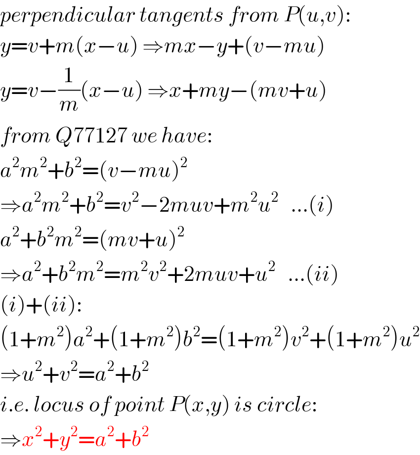 perpendicular tangents from P(u,v):  y=v+m(x−u) ⇒mx−y+(v−mu)  y=v−(1/m)(x−u) ⇒x+my−(mv+u)  from Q77127 we have:  a^2 m^2 +b^2 =(v−mu)^2   ⇒a^2 m^2 +b^2 =v^2 −2muv+m^2 u^2    ...(i)  a^2 +b^2 m^2 =(mv+u)^2   ⇒a^2 +b^2 m^2 =m^2 v^2 +2muv+u^2    ...(ii)  (i)+(ii):  (1+m^2 )a^2 +(1+m^2 )b^2 =(1+m^2 )v^2 +(1+m^2 )u^2   ⇒u^2 +v^2 =a^2 +b^2   i.e. locus of point P(x,y) is circle:  ⇒x^2 +y^2 =a^2 +b^2   