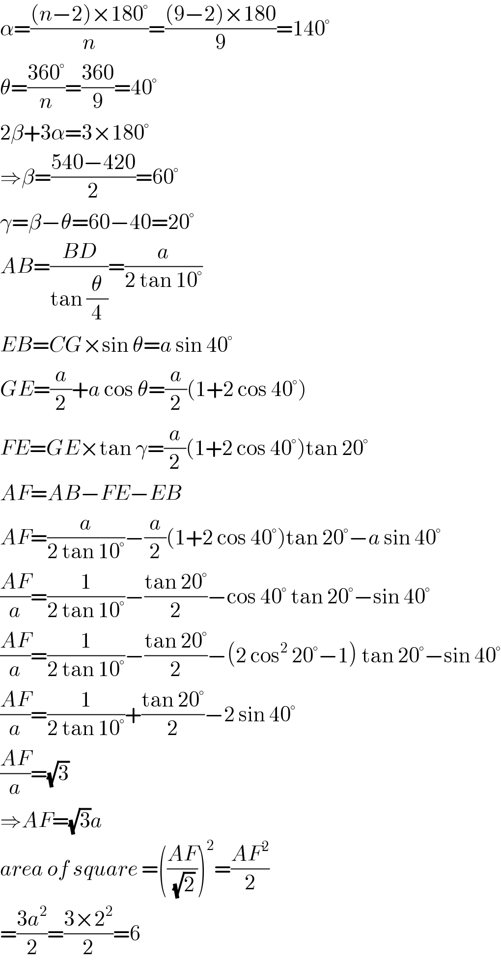 α=(((n−2)×180°)/n)=(((9−2)×180)/9)=140°  θ=((360°)/n)=((360)/9)=40°  2β+3α=3×180°  ⇒β=((540−420)/2)=60°  γ=β−θ=60−40=20°  AB=((BD)/(tan (θ/4)))=(a/(2 tan 10°))  EB=CG×sin θ=a sin 40°  GE=(a/2)+a cos θ=(a/2)(1+2 cos 40°)  FE=GE×tan γ=(a/2)(1+2 cos 40°)tan 20°  AF=AB−FE−EB  AF=(a/(2 tan 10°))−(a/2)(1+2 cos 40°)tan 20°−a sin 40°  ((AF)/a)=(1/(2 tan 10°))−((tan 20°)/2)−cos 40° tan 20°−sin 40°  ((AF)/a)=(1/(2 tan 10°))−((tan 20°)/2)−(2 cos^2  20°−1) tan 20°−sin 40°  ((AF)/a)=(1/(2 tan 10°))+((tan 20°)/2)−2 sin 40°  ((AF)/a)=(√3)  ⇒AF=(√3)a  area of square =(((AF)/(√2)))^2 =((AF^2 )/2)  =((3a^2 )/2)=((3×2^2 )/2)=6  