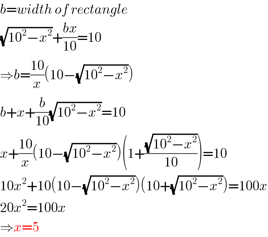b=width of rectangle  (√(10^2 −x^2 ))+((bx)/(10))=10  ⇒b=((10)/x)(10−(√(10^2 −x^2 )))  b+x+(b/(10))(√(10^2 −x^2 ))=10  x+((10)/x)(10−(√(10^2 −x^2 )))(1+((√(10^2 −x^2 ))/(10)))=10  10x^2 +10(10−(√(10^2 −x^2 )))(10+(√(10^2 −x^2 )))=100x  20x^2 =100x  ⇒x=5  
