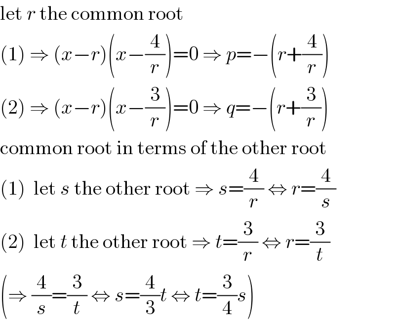 let r the common root  (1) ⇒ (x−r)(x−(4/r))=0 ⇒ p=−(r+(4/r))  (2) ⇒ (x−r)(x−(3/r))=0 ⇒ q=−(r+(3/r))  common root in terms of the other root  (1)  let s the other root ⇒ s=(4/r) ⇔ r=(4/s)  (2)  let t the other root ⇒ t=(3/r) ⇔ r=(3/t)  (⇒ (4/s)=(3/t) ⇔ s=(4/3)t ⇔ t=(3/4)s)  