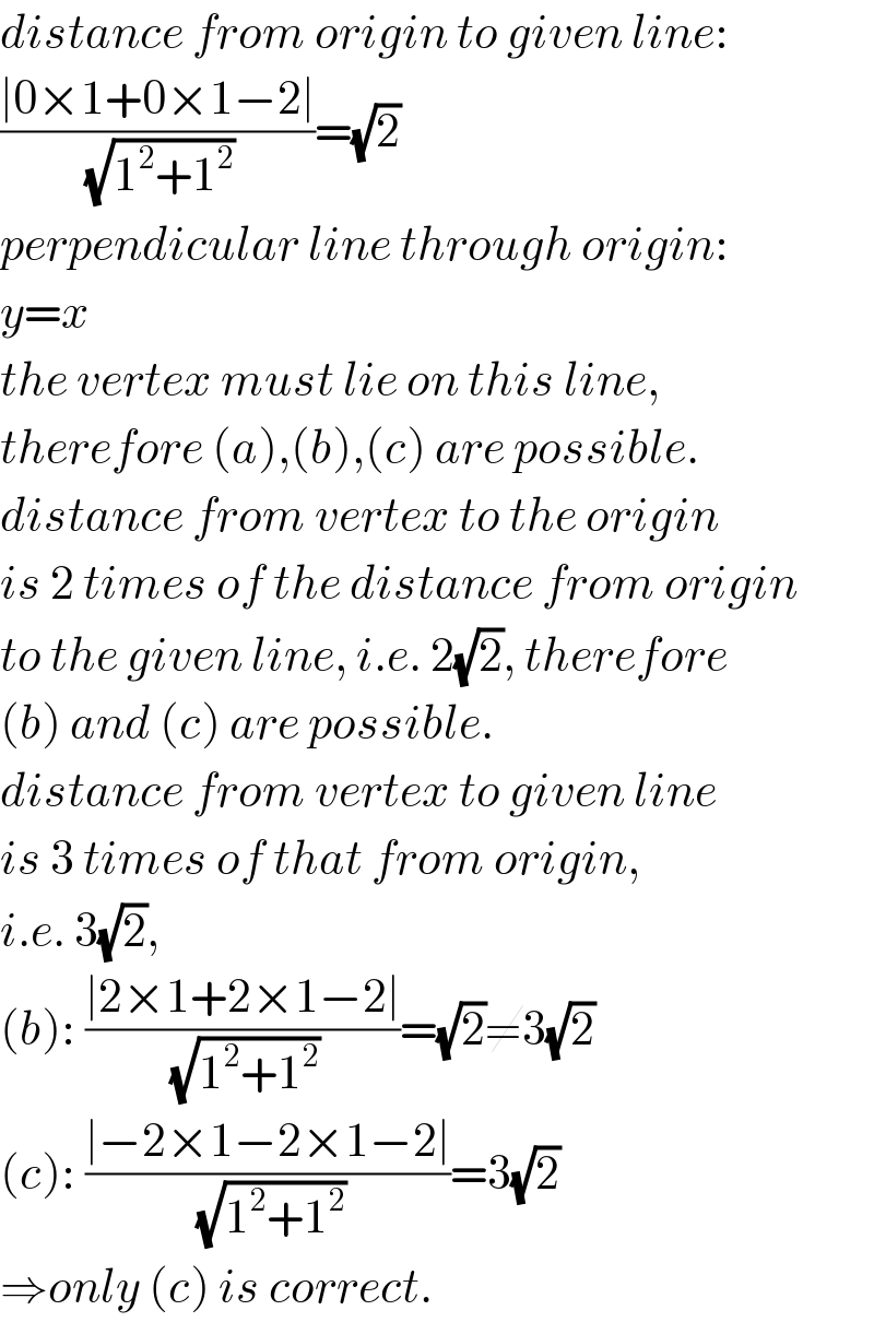 distance from origin to given line:  ((∣0×1+0×1−2∣)/(√(1^2 +1^2 )))=(√2)  perpendicular line through origin:  y=x  the vertex must lie on this line,  therefore (a),(b),(c) are possible.  distance from vertex to the origin  is 2 times of the distance from origin  to the given line, i.e. 2(√2), therefore  (b) and (c) are possible.  distance from vertex to given line  is 3 times of that from origin,  i.e. 3(√2),  (b): ((∣2×1+2×1−2∣)/(√(1^2 +1^2 )))=(√2)≠3(√2)  (c): ((∣−2×1−2×1−2∣)/(√(1^2 +1^2 )))=3(√2)  ⇒only (c) is correct.  