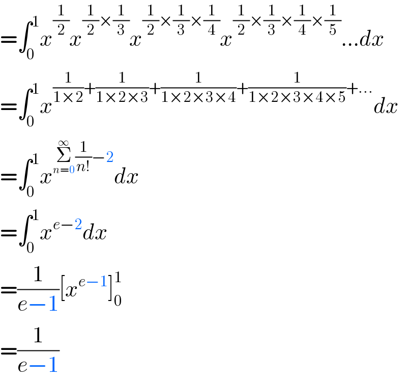 =∫_0 ^1 x^(1/2) x^((1/2)×(1/3)) x^((1/2)×(1/3)×(1/4)) x^((1/2)×(1/3)×(1/4)×(1/5)) ...dx  =∫_0 ^1 x^((1/(1×2))+(1/(1×2×3))+(1/(1×2×3×4))+(1/(1×2×3×4×5))+...) dx  =∫_0 ^1 x^(Σ_(n=0) ^∞ (1/(n!))−2) dx  =∫_0 ^1 x^(e−2) dx  =(1/(e−1))[x^(e−1) ]_0 ^1   =(1/(e−1))  