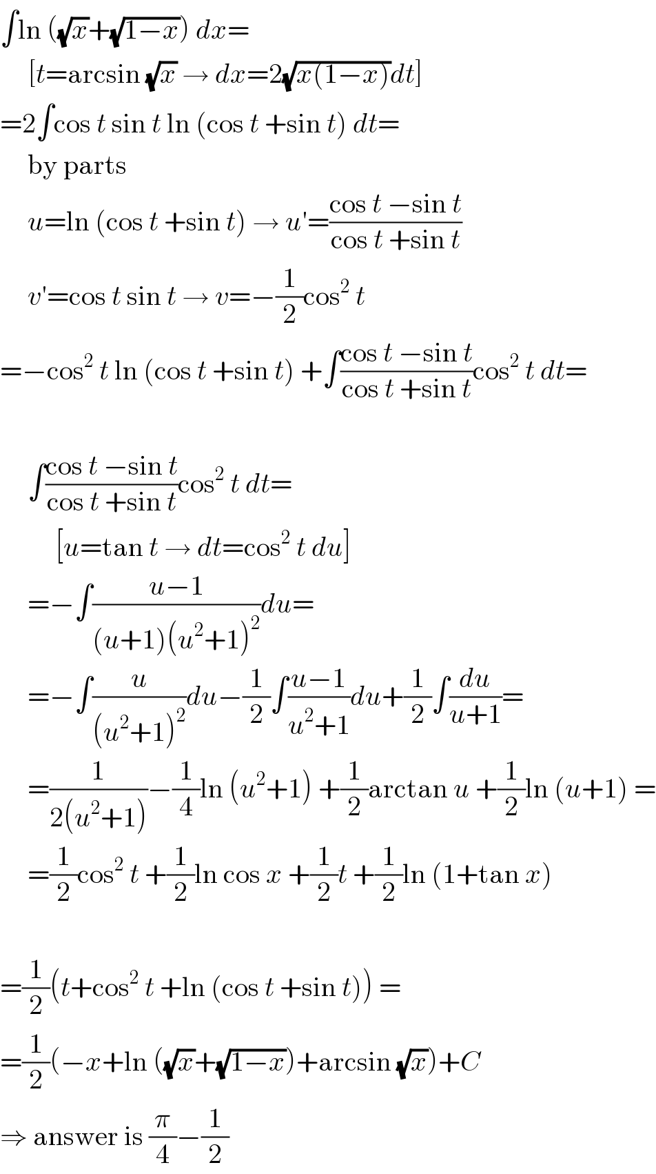 ∫ln ((√x)+(√(1−x))) dx=       [t=arcsin (√x) → dx=2(√(x(1−x)))dt]  =2∫cos t sin t ln (cos t +sin t) dt=       by parts       u=ln (cos t +sin t) → u′=((cos t −sin t)/(cos t +sin t))       v′=cos t sin t → v=−(1/2)cos^2  t  =−cos^2  t ln (cos t +sin t) +∫((cos t −sin t)/(cos t +sin t))cos^2  t dt=         ∫((cos t −sin t)/(cos t +sin t))cos^2  t dt=            [u=tan t → dt=cos^2  t du]       =−∫((u−1)/((u+1)(u^2 +1)^2 ))du=       =−∫(u/((u^2 +1)^2 ))du−(1/2)∫((u−1)/(u^2 +1))du+(1/2)∫(du/(u+1))=       =(1/(2(u^2 +1)))−(1/4)ln (u^2 +1) +(1/2)arctan u +(1/2)ln (u+1) =       =(1/2)cos^2  t +(1/2)ln cos x +(1/2)t +(1/2)ln (1+tan x)    =(1/2)(t+cos^2  t +ln (cos t +sin t)) =  =(1/2)(−x+ln ((√x)+(√(1−x)))+arcsin (√x))+C  ⇒ answer is (π/4)−(1/2)  