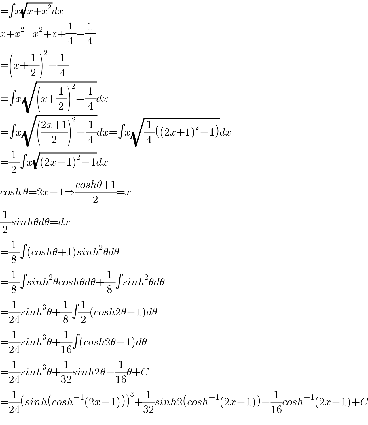 =∫x(√(x+x^2 ))dx  x+x^2 =x^2 +x+(1/4)−(1/4)  =(x+(1/2))^2 −(1/4)  =∫x(√((x+(1/2))^2 −(1/4)))dx  =∫x(√((((2x+1)/2))^2 −(1/4)))dx=∫x(√((1/4)((2x+1)^2 −1)))dx  =(1/2)∫x(√((2x−1)^2 −1))dx  cosh θ=2x−1⇒((coshθ+1)/2)=x  (1/2)sinhθdθ=dx  =(1/8)∫(coshθ+1)sinh^2 θdθ  =(1/8)∫sinh^2 θcoshθdθ+(1/8)∫sinh^2 θdθ  =(1/(24))sinh^3 θ+(1/8)∫(1/2)(cosh2θ−1)dθ  =(1/(24))sinh^3 θ+(1/(16))∫(cosh2θ−1)dθ  =(1/(24))sinh^3 θ+(1/(32))sinh2θ−(1/(16))θ+C  =(1/(24))(sinh(cosh^(−1) (2x−1)))^3 +(1/(32))sinh2(cosh^(−1) (2x−1))−(1/(16))cosh^(−1) (2x−1)+C  