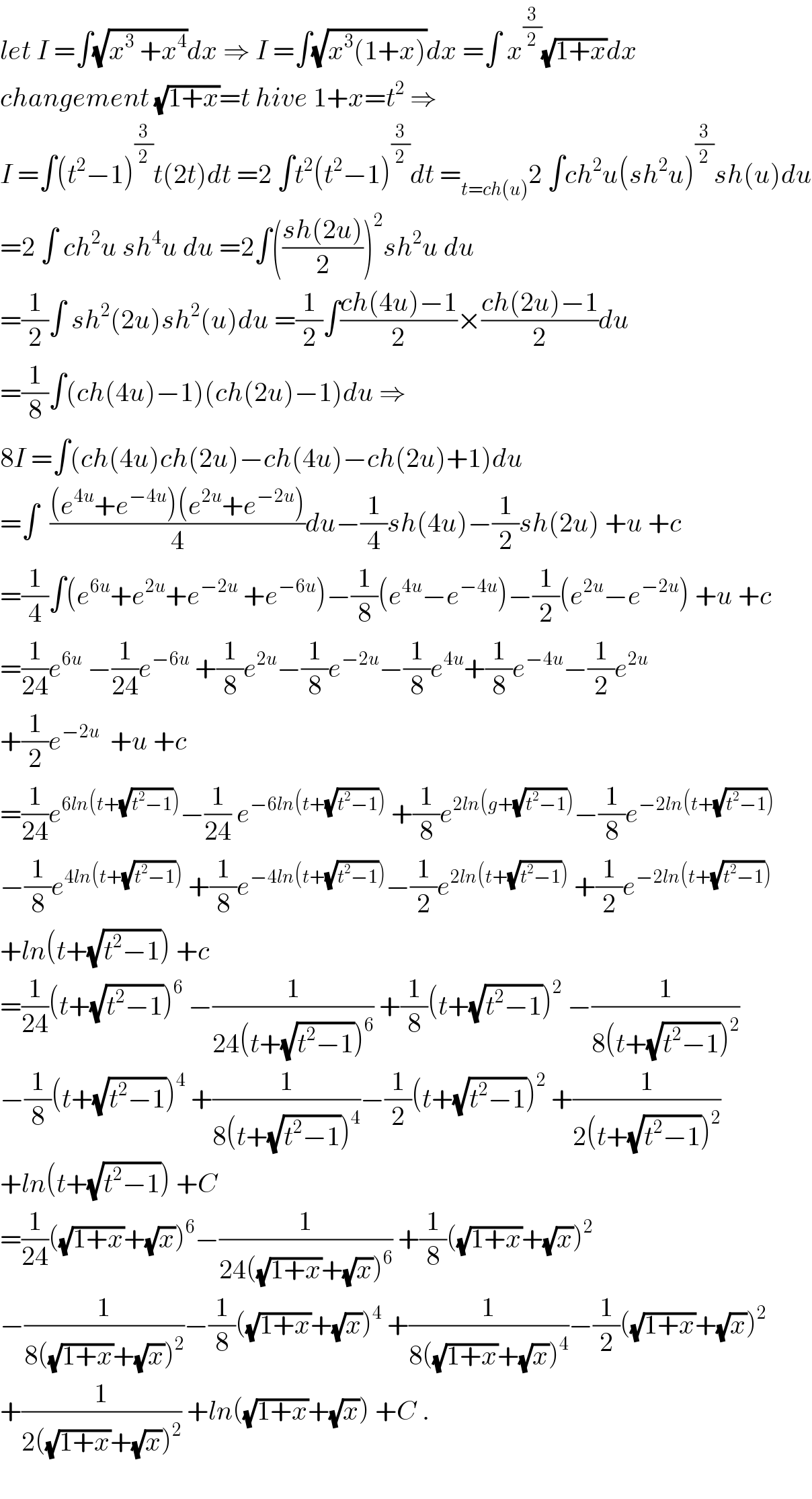 let I =∫(√(x^3  +x^4 ))dx ⇒ I =∫(√(x^3 (1+x)))dx =∫ x^(3/2) (√(1+x))dx  changement (√(1+x))=t hive 1+x=t^2  ⇒  I =∫(t^2 −1)^(3/2) t(2t)dt =2 ∫t^2 (t^2 −1)^(3/2) dt =_(t=ch(u)) 2 ∫ch^2 u(sh^2 u)^(3/2) sh(u)du  =2 ∫ ch^2 u sh^4 u du =2∫(((sh(2u))/2))^2 sh^2 u du  =(1/2)∫ sh^2 (2u)sh^2 (u)du =(1/2)∫((ch(4u)−1)/2)×((ch(2u)−1)/2)du  =(1/8)∫(ch(4u)−1)(ch(2u)−1)du ⇒  8I =∫(ch(4u)ch(2u)−ch(4u)−ch(2u)+1)du  =∫  (((e^(4u) +e^(−4u) )(e^(2u) +e^(−2u) ))/4)du−(1/4)sh(4u)−(1/2)sh(2u) +u +c  =(1/4)∫(e^(6u) +e^(2u) +e^(−2u)  +e^(−6u) )−(1/8)(e^(4u) −e^(−4u) )−(1/2)(e^(2u) −e^(−2u) ) +u +c  =(1/(24))e^(6u)  −(1/(24))e^(−6u)  +(1/8)e^(2u) −(1/8)e^(−2u) −(1/8)e^(4u) +(1/8)e^(−4u) −(1/2)e^(2u)   +(1/2)e^(−2u)   +u +c  =(1/(24))e^(6ln(t+(√(t^2 −1)))) −(1/(24)) e^(−6ln(t+(√(t^2 −1))))  +(1/8)e^(2ln(g+(√(t^2 −1)))) −(1/8)e^(−2ln(t+(√(t^2 −1))))   −(1/8)e^(4ln(t+(√(t^2 −1))))  +(1/8)e^(−4ln(t+(√(t^2 −1)))) −(1/2)e^(2ln(t+(√(t^2 −1))))  +(1/2)e^(−2ln(t+(√(t^2 −1))))   +ln(t+(√(t^2 −1))) +c  =(1/(24))(t+(√(t^2 −1)))^6  −(1/(24(t+(√(t^2 −1)))^6 )) +(1/8)(t+(√(t^2 −1)))^2  −(1/(8(t+(√(t^2 −1)))^2 ))  −(1/8)(t+(√(t^2 −1)))^4  +(1/(8(t+(√(t^2 −1)))^4 ))−(1/2)(t+(√(t^2 −1)))^2  +(1/(2(t+(√(t^2 −1)))^2 ))  +ln(t+(√(t^2 −1))) +C  =(1/(24))((√(1+x))+(√x))^6 −(1/(24((√(1+x))+(√x))^6 )) +(1/8)((√(1+x))+(√x))^2   −(1/(8((√(1+x))+(√x))^2 ))−(1/8)((√(1+x))+(√x))^4  +(1/(8((√(1+x))+(√x))^4 ))−(1/2)((√(1+x))+(√x))^2   +(1/(2((√(1+x))+(√x))^2 )) +ln((√(1+x))+(√x)) +C .    