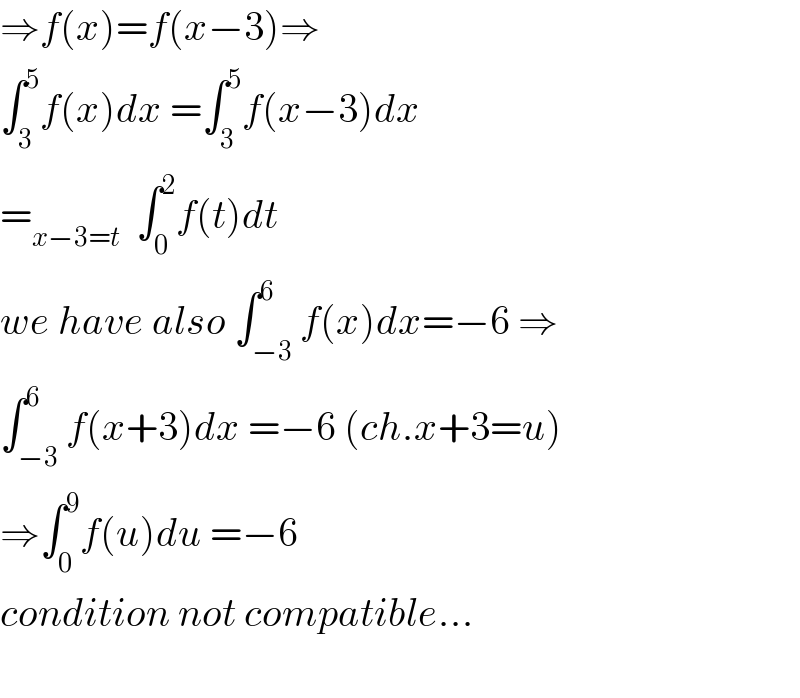 ⇒f(x)=f(x−3)⇒  ∫_3 ^5 f(x)dx =∫_3 ^5 f(x−3)dx  =_(x−3=t)   ∫_0 ^2 f(t)dt  we have also ∫_(−3) ^6 f(x)dx=−6 ⇒  ∫_(−3) ^6 f(x+3)dx =−6 (ch.x+3=u)  ⇒∫_0 ^9 f(u)du =−6  condition not compatible...    