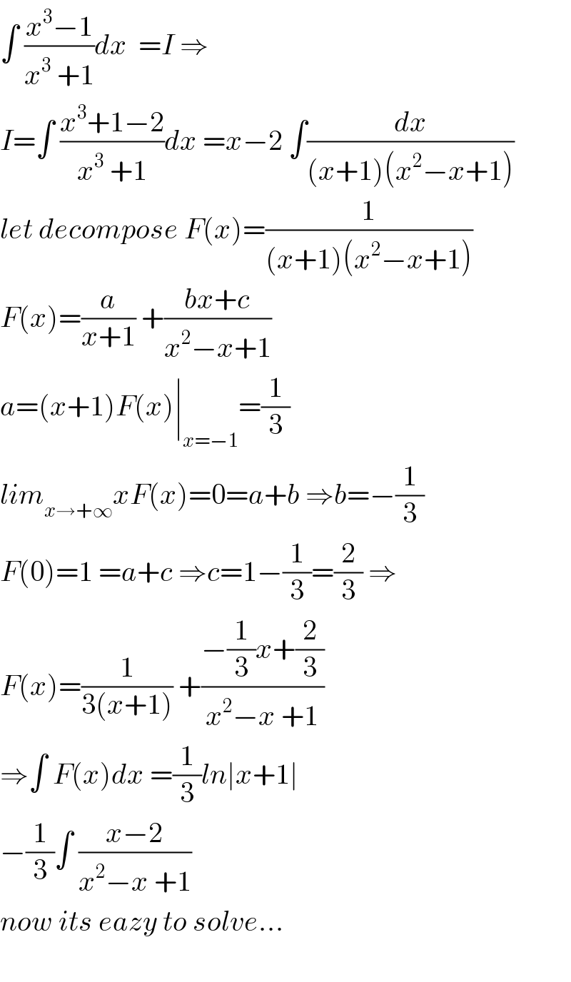 ∫ ((x^3 −1)/(x^3  +1))dx  =I ⇒  I=∫ ((x^3 +1−2)/(x^3  +1))dx =x−2 ∫(dx/((x+1)(x^2 −x+1)))  let decompose F(x)=(1/((x+1)(x^2 −x+1)))  F(x)=(a/(x+1)) +((bx+c)/(x^2 −x+1))  a=(x+1)F(x)∣_(x=−1) =(1/3)  lim_(x→+∞) xF(x)=0=a+b ⇒b=−(1/3)  F(0)=1 =a+c ⇒c=1−(1/3)=(2/3) ⇒  F(x)=(1/(3(x+1))) +((−(1/3)x+(2/3))/(x^2 −x +1))  ⇒∫ F(x)dx =(1/3)ln∣x+1∣  −(1/3)∫ ((x−2)/(x^2 −x +1))  now its eazy to solve...    