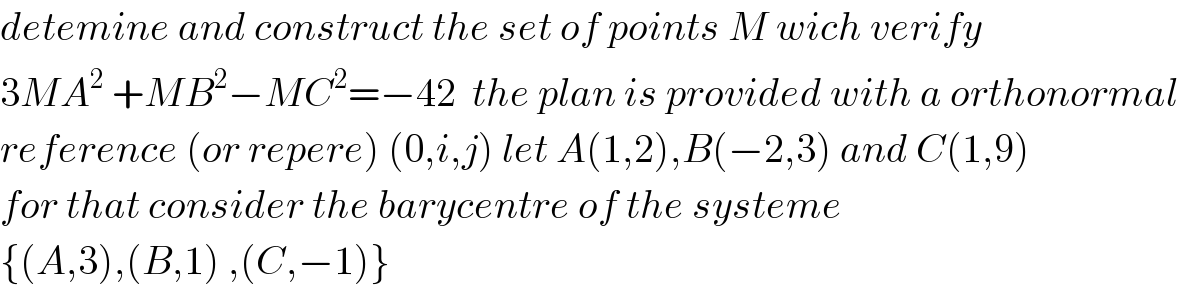 detemine and construct the set of points M wich verify  3MA^2  +MB^2 −MC^2 =−42  the plan is provided with a orthonormal  reference (or repere) (0,i,j) let A(1,2),B(−2,3) and C(1,9)  for that consider the barycentre of the systeme   {(A,3),(B,1) ,(C,−1)}  