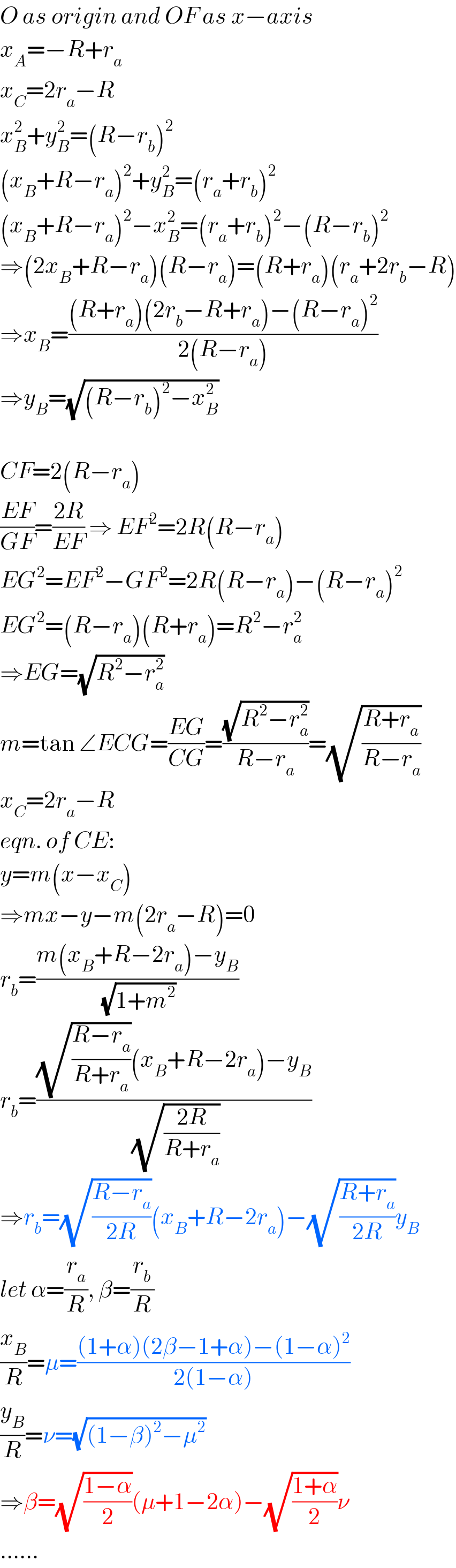 O as origin and OF as x−axis  x_A =−R+r_a   x_C =2r_a −R  x_B ^2 +y_B ^2 =(R−r_b )^2   (x_B +R−r_a )^2 +y_B ^2 =(r_a +r_b )^2   (x_B +R−r_a )^2 −x_B ^2 =(r_a +r_b )^2 −(R−r_b )^2   ⇒(2x_B +R−r_a )(R−r_a )=(R+r_a )(r_a +2r_b −R)  ⇒x_B =(((R+r_a )(2r_b −R+r_a )−(R−r_a )^2 )/(2(R−r_a )))  ⇒y_B =(√((R−r_b )^2 −x_B ^2 ))    CF=2(R−r_a )  ((EF)/(GF))=((2R)/(EF)) ⇒ EF^2 =2R(R−r_a )  EG^2 =EF^2 −GF^2 =2R(R−r_a )−(R−r_a )^2   EG^2 =(R−r_a )(R+r_a )=R^2 −r_a ^2   ⇒EG=(√(R^2 −r_a ^2 ))  m=tan ∠ECG=((EG)/(CG))=((√(R^2 −r_a ^2 ))/(R−r_a ))=(√((R+r_a )/(R−r_a )))  x_C =2r_a −R  eqn. of CE:  y=m(x−x_C )  ⇒mx−y−m(2r_a −R)=0  r_b =((m(x_B +R−2r_a )−y_B )/(√(1+m^2 )))  r_b =(((√((R−r_a )/(R+r_a )))(x_B +R−2r_a )−y_B )/(√((2R)/(R+r_a ))))  ⇒r_b =(√((R−r_a )/(2R)))(x_B +R−2r_a )−(√((R+r_a )/(2R)))y_B   let α=(r_a /R), β=(r_b /R)  (x_B /R)=μ=(((1+α)(2β−1+α)−(1−α)^2 )/(2(1−α)))  (y_B /R)=ν=(√((1−β)^2 −μ^2 ))  ⇒β=(√((1−α)/2))(μ+1−2α)−(√((1+α)/2))ν  ......  
