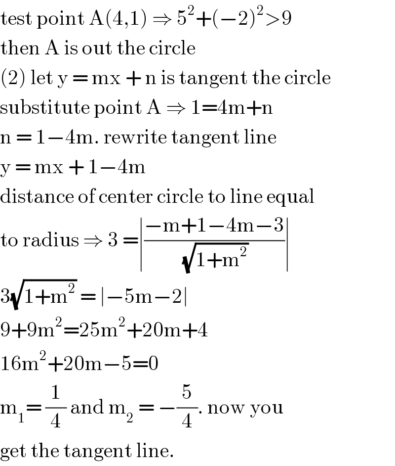 test point A(4,1) ⇒ 5^2 +(−2)^2 >9  then A is out the circle  (2) let y = mx + n is tangent the circle  substitute point A ⇒ 1=4m+n  n = 1−4m. rewrite tangent line   y = mx + 1−4m   distance of center circle to line equal  to radius ⇒ 3 =∣((−m+1−4m−3)/(√(1+m^2 )))∣  3(√(1+m^2 )) = ∣−5m−2∣  9+9m^2 =25m^2 +20m+4  16m^2 +20m−5=0  m_1 = (1/4) and m_2  = −(5/4). now you  get the tangent line.   