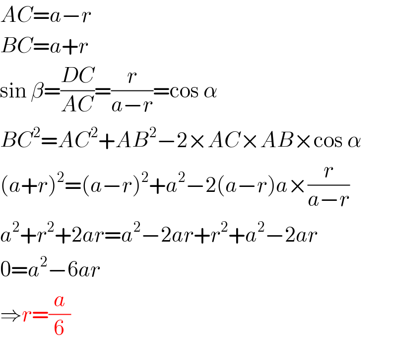 AC=a−r  BC=a+r  sin β=((DC)/(AC))=(r/(a−r))=cos α  BC^2 =AC^2 +AB^2 −2×AC×AB×cos α  (a+r)^2 =(a−r)^2 +a^2 −2(a−r)a×(r/(a−r))  a^2 +r^2 +2ar=a^2 −2ar+r^2 +a^2 −2ar  0=a^2 −6ar  ⇒r=(a/6)  
