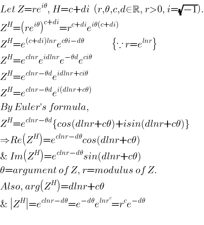 Let Z=re^(iθ) , H=c+di  (r,θ,c,d∈R, r>0, i=(√(−1))).  Z^H =(re^(iθ) )^(c+di) =r^(c+di) e^(iθ(c+di))   Z^H =e^((c+di)lnr) e^(cθi−dθ)               {∵ r=e^(lnr) }  Z^H =e^(clnr) e^(idlnr) e^(−θd) e^(ciθ)   Z^H =e^(clnr−θd) e^(idlnr+ciθ)   Z^H =e^(clnr−θd) e^(i(dlnr+cθ))   By Euler′s formula,  Z^H =e^(clnr−θd) {cos(dlnr+cθ)+isin(dlnr+cθ)}  ⇒Re(Z^H )=e^(clnr−dθ) cos(dlnr+cθ)  & Im(Z^H )=e^(clnr−dθ) sin(dlnr+cθ)  θ=argument of Z, r=modulus of Z.  Also, arg(Z^H )=dlnr+cθ   & ∣Z^H ∣=e^(clnr−dθ) =e^(−dθ) e^(lnr^c ) =r^c e^(−dθ)     