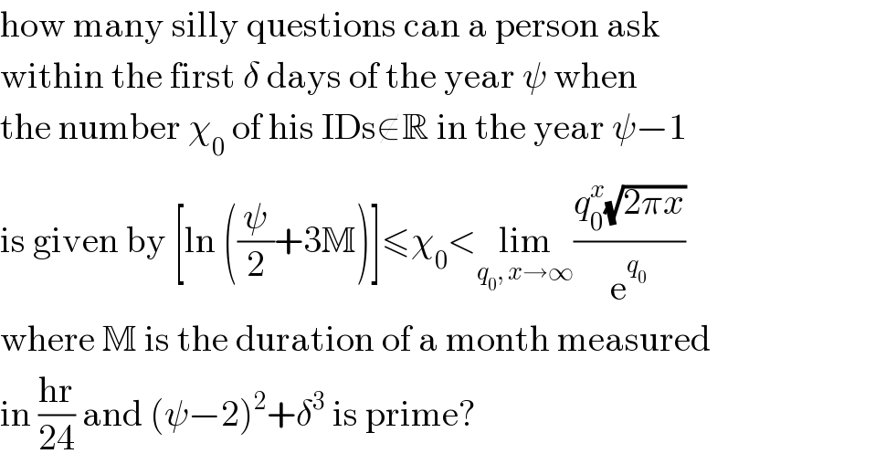 how many silly questions can a person ask  within the first δ days of the year ψ when  the number χ_0  of his IDs∉R in the year ψ−1  is given by [ln ((ψ/2)+3M)]≤χ_0 <lim_(q_0 , x→∞) ((q_0 ^x (√(2πx)))/e^q_0  )  where M is the duration of a month measured  in ((hr)/(24)) and (ψ−2)^2 +δ^3  is prime?  
