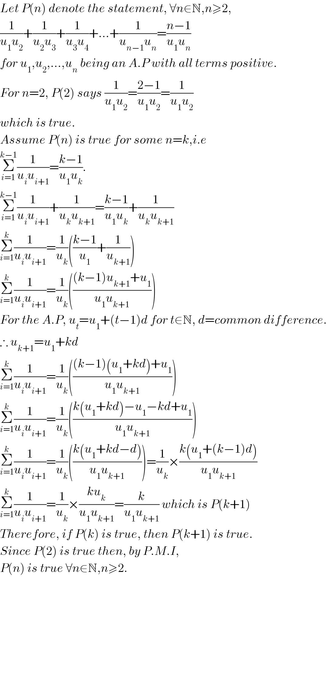 Let P(n) denote the statement, ∀n∈N,n≥2,  (1/(u_1 u_2 ))+(1/(u_2 u_3 ))+(1/(u_3 u_4 ))+...+(1/(u_(n−1) u_n ))=((n−1)/(u_1 u_n ))  for u_1 ,u_2 ,...,u_n  being an A.P with all terms positive.  For n=2, P(2) says (1/(u_1 u_2 ))=((2−1)/(u_1 u_2 ))=(1/(u_1 u_2 ))  which is true.  Assume P(n) is true for some n=k,i.e  Σ_(i=1) ^(k−1) (1/(u_i u_(i+1) ))=((k−1)/(u_1 u_k )).  Σ_(i=1) ^(k−1) (1/(u_i u_(i+1) ))+(1/(u_k u_(k+1) ))=((k−1)/(u_1 u_k ))+(1/(u_k u_(k+1) ))  Σ_(i=1) ^k (1/(u_i u_(i+1) ))=(1/u_k )(((k−1)/u_1 )+(1/u_(k+1) ))  Σ_(i=1) ^k (1/(u_i u_(i+1) ))=(1/u_k )((((k−1)u_(k+1) +u_1 )/(u_1 u_(k+1) )))  For the A.P, u_t =u_1 +(t−1)d for t∈N, d=common difference.  ∴ u_(k+1) =u_1 +kd  Σ_(i=1) ^k (1/(u_i u_(i+1) ))=(1/u_k )((((k−1)(u_1 +kd)+u_1 )/(u_1 u_(k+1) )))  Σ_(i=1) ^k (1/(u_i u_(i+1) ))=(1/u_k )(((k(u_1 +kd)−u_1 −kd+u_1 )/(u_1 u_(k+1) )))  Σ_(i=1) ^k (1/(u_i u_(i+1) ))=(1/u_k )(((k(u_1 +kd−d))/(u_1 u_(k+1) )))=(1/u_k )×((k(u_1 +(k−1)d))/(u_1 u_(k+1) ))  Σ_(i=1) ^k (1/(u_i u_(i+1) ))=(1/u_k )×((ku_k )/(u_1 u_(k+1) ))=(k/(u_1 u_(k+1) )) which is P(k+1)  Therefore, if P(k) is true, then P(k+1) is true.  Since P(2) is true then, by P.M.I,   P(n) is true ∀n∈N,n≥2.              